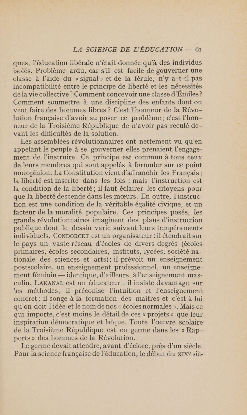 ques, l’éducation libérale n’était donnée qu’à des individus isolés. Problème ardu, car s'il est facile de gouverner une classe à l’aide du «signal» et de la férule, n’y at-il pas incompatibilité entre le principe de liberté et les nécessités de la vie collective ? Comment concevoir une classe d'Émiles ? Comment soumettre à une discipline des enfants dont on veut faire des hommes libres ? C'est l'honneur de la Révo- lution française d’avoir su poser ce problème; c’est l’hon- neur de la Troisième République de n'avoir pas reculé de- vant les difficultés de la solution. Les assemblées révolutionnaires ont nettement vu qu'en appelant le peuple à se gouverner elles prenaient l’engage- ment de l’instruire. Ce principe est commun à tous ceux de leurs membres qui sont appelés à formuler sur ce point une opinion. La Constitution vient d’affranchir les Français; la liberté est inscrite dans les lois : mais l'instruction est la condition de la liberté ; il faut éclairer les citoyens pour que la liberté descende dans les mœurs. En outre, l'instruc- tion est une condition de la véritable égalité civique, et un facteur de la moralité populaire. Ces principes posés, les grands révolutionnaires imaginent des plans d'instruction publique dont le dessin varie suivant leurs tempéraments individuels. CONDORCET est un organisateur :1l étendrait sur le pays un vaste réseau d'écoles de divers degrés (écoles primaires, écoles secondaires, instituts, lycées, société na- tionale des sciences et arts); il prévoit un enseignement postscolaire, un enseignement professionnel, un enseigne- ment féminin — identique, d’ailleurs, à l'enseignement mas- culin. LAKANAL est un éducateur : 1l insiste davantage sur les méthodes; 1l préconise l'intuition et l’enseignement concret ; il songe à la formation des maîtres et c’est à lui qu'on doit l'idée et le nom de nos « écoles normales ». Mais ce qui importe, c'est moins le détail de ces « projets » que leur inspiration démocratique et laïque. Toute l’œuvre scolaire de la Troisième République est en germe dans les « Rap- ports » des hommes de la Révolution. Le germe devait attendre, avant d’éclore, près d’un siècle. Pour la science française de l'éducation, le début du xIx® siè-