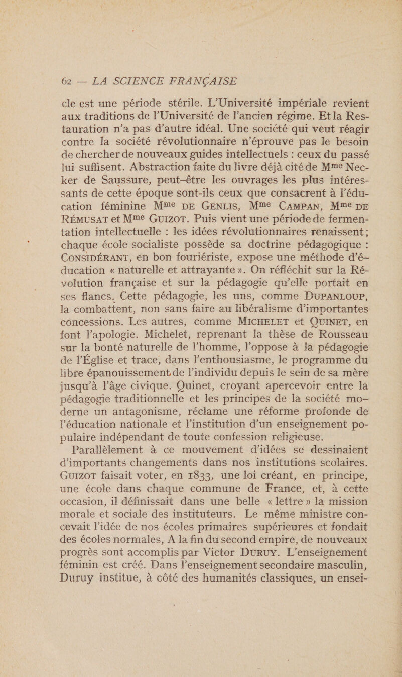 cle est une période stérile. L'Université impériale revient aux traditions de l’Université de l’ancien régime. Et la Res- tauration n’a pas d'autre idéal. Une société qui veut réagir contre la société révolutionnaire n'éprouvé pas le besoin de chercher de nouveaux guides intellectuels : ceux du passé lui suffisent. Abstraction faite du livre déjà cité de Mme Nec- ker de Saussure, peut-être les ouvrages les plus intéres- sants de cette époque sont-ils ceux que consacrent à l’édu- cation féminine Mme DE GENLIS, Mme CAMPAN, Mme DE RÉMUSAT et Mme Guizot. Puis vient une période de fermen- tation intellectuelle : les idées révolutionnaires renaissent ; chaque école socialiste possède sa doctrine pédagogique : CONSIDÉRANT, en bon fouriériste, expose une méthode d’é- ducation « naturelle et attrayante ». On réfléchit sur la Ré- volution française et sur la pédagogie qu’elle portait en ses flancs. Cette pédagogie, les uns, comme DUPANLOUPr, la combattent, non sans faire au libéralisme d’importantes concessions. Les autres, comme MICHELET et QUINET, en font l'apologie. Michelet, reprenant la thèse de Rousseau sur la bonté naturelle de l’homme, l’oppose à la pédagogie de l’Église et trace, dans l'enthousiasme, le programme du libre épanouissement de l'individu depuis le sein de sa mère jusqu’à l’âge civique. Quinet, croyant apercevoir entre la pédagogie traditionnelle et les principes de la société mo- derne un antagonisme, réclame une réforme profonde de l'éducation nationale et l'institution d’un enseignement po- pulaire indépendant de toute confession religieuse. Parallèlement à ce mouvement d'idées se dessinaient d'importants changements dans nos institutions scolaires. GUIZOT faisait voter, en 1833, une loi créant, en principe, une école dans chaque commune de France, et, à cette occasion, il définissait dans une belle «lettre » la mission morale et sociale des instituteurs. Le même ministre con- cevait l’idée de nos écoles primaires supérieures et fondait des écoles normales, A la fin du second empire, de nouveaux progrès sont accomplis par Victor DURUY. L'enseignement féminin est créé. Dans l’enseignement secondaire masculin, Duruy institue, à côté des humanités classiques, un ensei-