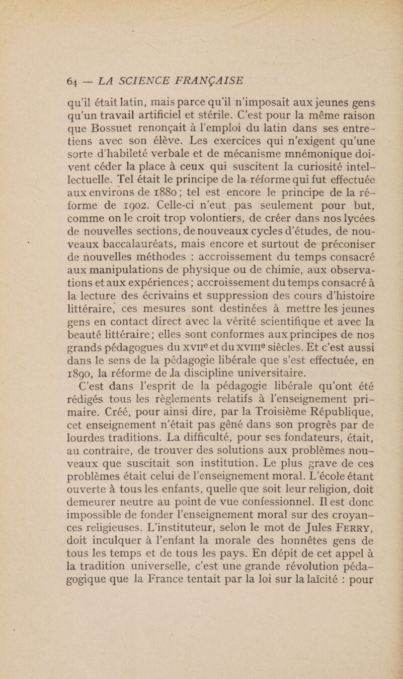 qu'il était latin, mais parce qu'il n’imposait aux jeunes gens qu'un travail artificiel et stérile. C’est pour la même raison que Bossuet renonçaïit à l'emploi du latin dans ses entre- tiens avec son élève. Les exercices qui n’exigent qu’une sorte d’habileté verbale et de mécanisme mnémonique doi- vent céder la place à ceux qui suscitent la curiosité intel- lectuelle. Tel était le principe de la réforme qui fut effectuée aux environs de 1880; tel est encore le principe de la ré- forme de 1902. Celle-ci n'eut. pas seulement pour but, comme on le croit trop volontiers, de créer dans nos lycées de nouvelles sections, denouveaux cycles d’études, de nou- veaux baccalauréats, mais encore et surtout de préconiser de nouvelles méthodes : accroissement du temps consacré aux manipulations de physique ou de chimie, aux observa- tions etaux expériences; accroissement du temps consacré à la lecture des écrivains et suppression des cours d'histoire littéraire, ces mesures sont destinées à mettre les jeunes gens en contact direct avec la vérité scientifique et avec la beauté littéraire; elles sont conformes aux principes de nos grands pédagogues du xvrie et du XvIrIe siècles. Et c'est aussi dans le sens de la pédagogie libérale que s’est effectuée, en 1890, la réforme de la discipline universitaire. C’est dans l'esprit de la pédagogie libérale qu'ont été rédigés tous les règlements relatifs à l'enseignement pri- maire. Créé, pour ainsi dire, par la Troisième République, cet enseignement n'était pas gêné dans son progrès par de lourdes traditions. La difficulté, pour ses fondateurs, était, au contraire, de trouver des solutions aux problèmes nou- veaux que suscitait son institution. Le plus grave de ces problèmes était celui de l’enseignement moral. L'école étant ouverte à tous les enfants, quelle que soit leur religion, doit demeurer neutre au point de vue confessionnel. Ilest donc impossible de fonder l’enseignement moral sur des croyan- ces religieuses. L'instituteur, selon le mot de Jules FERRY, doit inculquer à l'enfant la morale des honnêtes gens de tous les temps et de tous les pays. En dépit de cet appel à la tradition universelle, c'est une grande révolution péda- gogique que la France tentait par la loi sur la laïcité : pour FA. TOrE