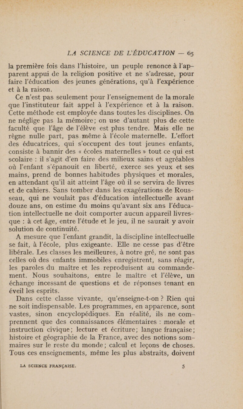 la première fois dans l’histoire, un peuple renonce à l'ap- parent appui de la religion positive et ne s'adresse, pour - faire l'éducation des jeunes générations, qu'à l’expérience et à la raison. Ce n’est pas seulement pour l’enseignement de la morale que l'instituteur fait appel à l'expérience et à la raison. Cette méthode est employée dans toutes les disciplines. On ne néglige pas la mémoire; on use d'autant plus de cette faculté que l’âge de l'élève est plus tendre. Mais elle ne règne nulle part, pas même à l'école maternelle. L’effort des éducatrices, qui s'occupent des tout jeunes enfants, consiste à bannir des « écoles maternelles » tout ce qui est scolaire : il s’agit d’en faire des milieux sains et agréables où l'enfant s’épanouit en liberté, exerce ses yeux et ses mains, prend de bonnes habitudes physiques et morales, en attendant qu'il ait atteint l’âge où 1l se servira de livres et de cahiers. Sans tomber dans les exagérations de Rous- seau, qui ne voulait pas d'éducation intellectuelle avant douze ans, on estime du moins qu'avant six ans l’éduca- tion intellectuelle ne doit comporter aucun appareil livres- que : à cet âge, entre l'étude et le jeu, il ne saurait y avoir solution de continuité. A mesure que l'enfant grandit, la discipline intellectuelle se fait, à l’école, plus exigeante. Elle ne cesse pas d’être libérale. Les classes les meilleures, à notre gré, ne sont pas celles où des enfants immobiles enregistrent, sans réagir, les paroles du maître et les reproduisent au commande- ment. Nous souhaitons, entre le maître et l'élève, un échange incessant de questions et de réponses tenant en éveil les esprits. Dans cette classe vivante, qu'enseigne-t-on ? Rien qui ne soit indispensable. Les programmes, en apparence, sont vastes, sinon encyclopédiques. En réalité, ils ne com- prennent que des connaissances élémentaires : morale et instruction civique; lecture et écriture; langue française; histoire et géographie de la France, avec des notions som- maires sur le reste du monde; calcul et leçons de choses. Tous ces enseignements, même les plus abstraits, doivent LA SCIENCE FRANÇAISE, 5