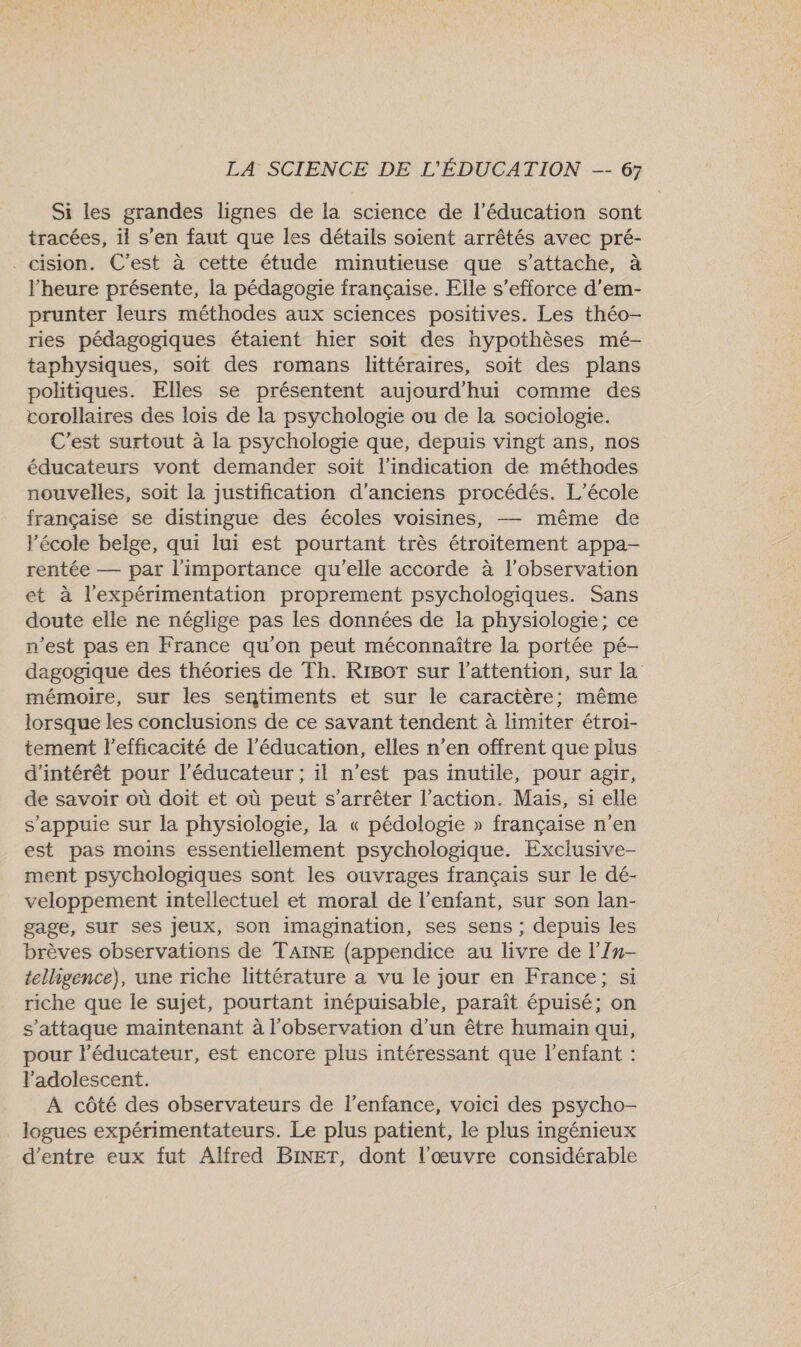 Si les grandes lignes de la science de l'éducation sont tracées, il s'en faut que les détails soient arrêtés avec pré- . cision. C’est à cette étude minutieuse que s'attache, à l'heure présente, la pédagogie française. Elle s'efforce d’em- prunter leurs méthodes aux sciences positives. Les théo- ries pédagogiques étaient hier soit des hypothèses mé- taphysiques, soit des romans littéraires, soit des plans politiques. Elles se présentent aujourd'hui comme des corollaires des lois de la psychologie ou de la sociologie. C'est surtout à la psychologie que, depuis vingt ans, nos éducateurs vont demander soit l'indication de méthodes nouvelles, soit la justification d'anciens procédés. L'école française se distingue des écoles voisines, — même de l’école belge, qui lui est pourtant très étroitement appa- rentée — par l'importance qu'elle accorde à l'observation et à l’expérimentation proprement psychologiques. Sans doute elle ne néglige pas les données de la physiologie; ce n’est pas en France qu'on peut méconnaître la portée pé- dagogique des théories de Th. RIBoT sur l'attention, sur la mémoire, sur les sentiments et sur le caractère; même lorsque les conclusions de ce savant tendent à limiter étroi- tement l'efficacité de l'éducation, elles n’en offrent que plus d'intérêt pour l’éducateur ; il n’est pas inutile, pour agir, de savoir où doit et où peut s'arrêter l’action. Mais, si elle s'appuie sur la physiologie, la « pédologie » française n’en est pas moins essentiellement psychologique. Exclusive- ment psychologiques sont les ouvrages français sur le dé- veloppement intellectuel et moral de l'enfant, sur son lan- gage, SUT ses jeux, son imagination, ses sens ; depuis les brèves observations de TAINE (appendice au livre de l’Zn- telligence), une riche littérature a vu le jour en France; si riche que le sujet, pourtant inépuisable, paraît épuisé; on s'attaque maintenant à l'observation d’un être humain qui, pour l’éducateur, est encore plus intéressant que l'enfant : l'adolescent. À côté des observateurs de l'enfance, voici des psycho- logues expérimentateurs. Le plus patient, le plus ingénieux d’entre eux fut Alfred BINET, dont l'œuvre considérable
