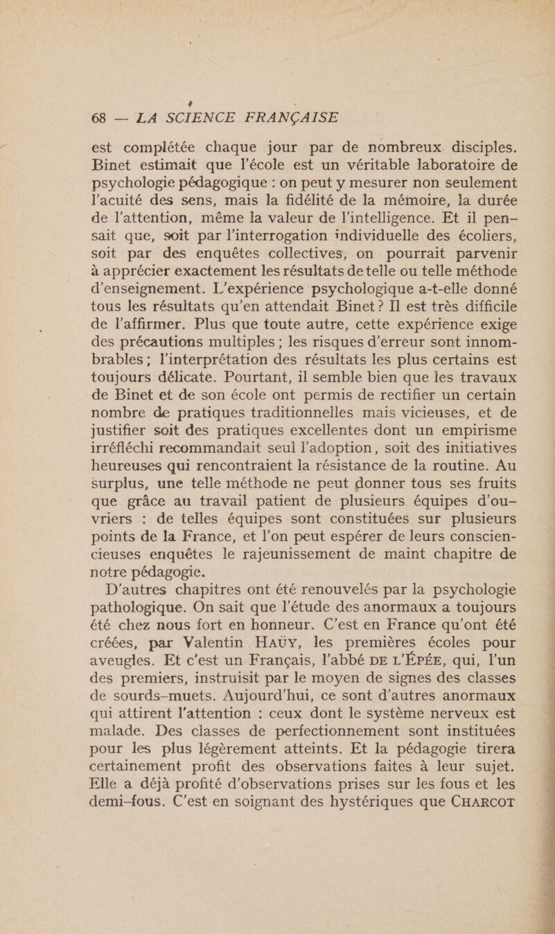+ : 68 — LA SCIENCE FRANÇAISE est complétée chaque jour par de nombreux disciples. Binet estimait que l’école est un véritable laboratoire de psychologie pédagogique : on peut y mesurer non seulement l'acuité des sens, mais la fidélité de la mémoire, la durée de l'attention, même la valeur de l'intelligence. Et il pen- sait que, soit par l'interrogation individuelle des écoliers, soit par des enquêtes collectives, on pourrait parvenir à apprécier exactement les résultats de telle ou telle méthode d'enseignement. L'expérience psychologique a-t-elle donné tous les résultats qu'en attendait Binet? Il est très difficile de l'affirmer. Plus que toute autre, cette expérience exige des précautions multiples ; les risques d'erreur sont innom- brables; l'interprétation des résultats les plus certains est toujours délicate. Pourtant, il semble bien que les travaux de Binet et de son école ont permis de rectifier un certain nombre de pratiques traditionnelles mais vicieuses, et de justifier soit des pratiques excellentes dont un empirisme irréfléchi recommandait seul l'adoption, soit des initiatives heureuses qui rencontraient la résistance de la routine. Au surplus, une telle méthode ne peut donner tous ses fruits que grâce au travail patient de plusieurs équipes d’ou- vriers : de telles équipes sont constituées sur plusieurs points de la France, et l’on peut espérer de leurs conscien- cieuses enquêtes le rajeunissement de maint chapitre de notre pédagogie. D'autres chapitres ont été renouvelés par la psychologie pathologique. On sait que l'étude des anormaux a toujours été chez nous fort en honneur. C'est en France qu'ont été créées, par Valentin HAÜY, les premières écoles pour aveugles. Et c’est un Français, l'abbé DE L'ÉPÉE, qui, l’un des premiers, instruisit par le moyen de signes des classes de sourds-muets. Aujourd’hui, ce sont d’autres anormaux qui attirent l'attention : ceux dont le système nerveux est malade. Des classes de perfectionnement sont instituées pour les plus légèrement atteints. Et la pédagogie tirera certainement profit des observations faites à leur sujet. Elle a déjà profité d'observations prises sur les fous et les demi-fous. C’est en soignant des hystériques que CHARCOT 