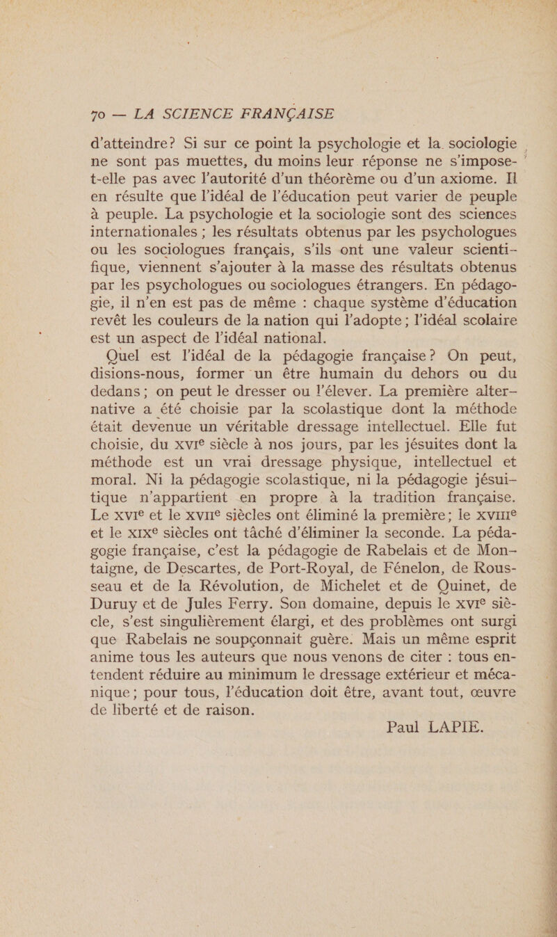 d'atteindre? Si sur ce point la psychologie et la sociologie t-elle pas avec l'autorité d’un théorème ou d’un axiome. I en résulte que l'idéal de l'éducation peut varier de peuple à peuple. La psychologie et la sociologie sont des sciences internationales ; les résultats obtenus par les psychologues ou les sociologues français, s'ils ont une valeur scienti- fique, viennent s'ajouter à la masse des résultats obtenus par les psychologues ou sociologues étrangers. En pédago- ge, il n’en est pas de même : chaque système d'éducation revêt les couleurs de la nation qui l'adopte ; l'idéal scolaire est un aspect de l'idéal national. Quel est l'idéal de la pédagogie française? On peut, disions-nous, former un être humain du dehors ou du dedans ; on peut le dresser ou l’élever. La première alter- native a été choisie par la scolastique dont la méthode était devenue un véritable dressage intellectuel. Elle fut choisie, du xvre siècle à nos jours, par les jésuites dont la méthode est un vrai dressage physique, intellectuel et moral. Ni la pédagogie scolastique, ni la pédagogie jésui- tique n'appartient en propre à la tradition française. Le xvie et le xvrIe siècles ont éliminé la première; le XVIIIe et le xIx£ siècles ont tàché d'éliminer la seconde. La péda- gogie française, c’est la pédagogie de Rabelais et de Mon- taigne, de Descartes, de Port-Royal, de Fénelon, de Rous- seau et de la Révolution, de Michelet et de Quinet, de Duruy et de Jules Ferry. Son domaine, depuis le XvI® siè- cle, s’est singulièrement élargi, et des problèmes ont surgi que Rabelais ne soupçonnait guère. Mais un même esprit anime tous les auteurs que nous venons de citer : tous en- tendent réduire au minimum le dressage extérieur et méca- nique ; pour tous, l'éducation doit être, avant tout, œuvre de liberté et de raison. Paul LAPIE. 