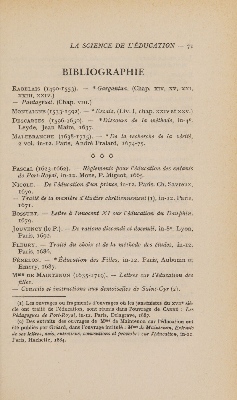 BIBLIOGRAPHIE RABELAIS (1400-1553). — * Garganiua. (Chap. XIV, XV, XXI, XXII, XXIV.) — Pantagruel. (Chap. vrxr.) MONTAIGNE (1533-1592). — * Essais. (Liv. I, chap. XxIv et xxv.) DESCARTES (1596-1650). — *Discours de la méthode, in-4°. Leyde, Jean Maire, 1637. MALEBRANCHE (1638-1715). — *De la vecherche de la vérité, 2 vol. in-12. Paris, André Pralard, 1674-75. PASCAL (1623-1662). — Règlements pour l'éducation des enfanis de Port-Royal, in-12. Mons, P. Migeot, 1665. NicoLe. — De l'éducation d'un prince, in-12. Paris. Ch. Savreux, 1670. — Tyaité de la manière d'étudier chrétiennement (x), in-12. Paris, 1671. BossuET. — Lettre à Innocent XT sur l'éducation du Dauphin. 1670. Jouvency (le P.). — De yahone discendi et docendi, in-8°. Lyon, Paris, 1692. FLEURY. — Tyaité du choix et de la méthode des études, in-x2. Paris, 1686. FÉNELON. — * Éducation des Filles, in-12. Paris, Aubouin et Emery, 1687. Mme DE MaAINTENON (1635-1710). — Leitres sur l'éducation des filles. — Conseils et instructions aux demoiselles de Saint-Cyr (2).  (x) Les ouvrages ou fragments d'ouvrages où les jansénistes du xvrr* siè- cle ont traité de l’éducation, sont réunis dans l’ouvrage de Carré : Les Pédagogues de Port-Royal, in-12. Paris, Delagrave, 1887. (2) Des extraits des ouvrages de Me de Maintenon sur l’éducation ont été publiés par Gréard, dans l’ouvrage intitulé : Mme Je Maintenon, Extraits de ses lettres, avis, entretiens, conventions el proverbes sur l’'éducaïion, in-x2. Paris, Hachette, 1884.