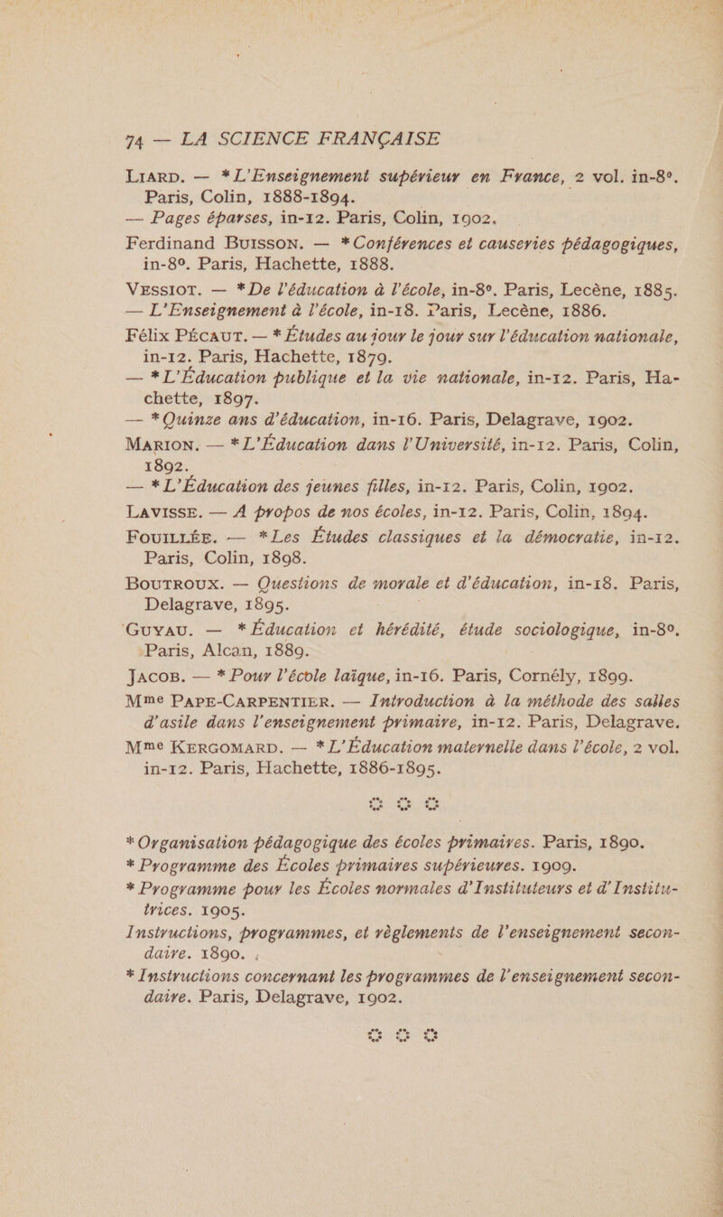 Lrarp. — *L'Enseignement supérieur en France, 2 vol. in-8°. Paris, Colin, 1888-1894. — Pages éparses, in-12. Paris, Colin, 1902, Ferdinand Buisson. — *Conférences et causeries pédagogiques, in-89. Paris, Hachette, 1888. VEssioT. — * De l'éducation à l'école, in-8°. Paris, Lecène, 1885. — L'Enseignement à l'école, in-18. Paris, Lecène, 1886. Félix PÉCAUT. — * Études au jour le jour sur l'éducation nationale, in-12. Paris, Hachette, 1879. — *L'Éducation publique et la vie nationale, in-12. Paris, Ha- chette, 1897. — * Quinze ans d'éducation, in-16. Paris, Delagrave, 1902. MaARION. — * L'Éducation dans l'Université, in-12. Paris, Colin, 1892. — * L'Éducation des jeunes filles, in-12. Paris, Colin, 1902. LAVISSE. — À propos de nos écoles, in-12. Paris, Colin, 1894. FouILLÉE. — *Les Études classiques et la démocratie, in-r2. Paris, Colin, 1808. BouTrRoUXx. — Questions de moyale et d'éducation, in-18. Paris, Delagrave, 1895. GUYAU. — * Éducation ct hérédité, étude sociologique, in-8°. Paris, Alcan, 1889. Jaco8. — * Pour l'école laïque, in-16. Paris, Cornély, 1899. Mme PAPE-CARPENTIER. — Jntroductiion à la méthode des salles d'asile dans l’enseignement primaire, in-12. Paris, Delagrave. Mme KERGOMARD. — *L'Éducation maternelle dans l’école, 2 vol. in-12. Paris, Hachette, 1886-1895. ee ‘ee ‘.° ‘ee * Organisation pédagogique des écoles primaires. Paris, 1890. * Programme des Écoles primaires supérieures. 1909. * Programme pour les Écoles normales d’Instituteurs et d'Institu- lyices. 1905. Instructions, programmes, et règlements de l’enseignement secon- daire. 1890. , * Insiyuctions concernant les programmes de l'enseignement secon- daire. Paris, Delagrave, 1902. - e 28, e ‘ee Ch A Re LE À T-