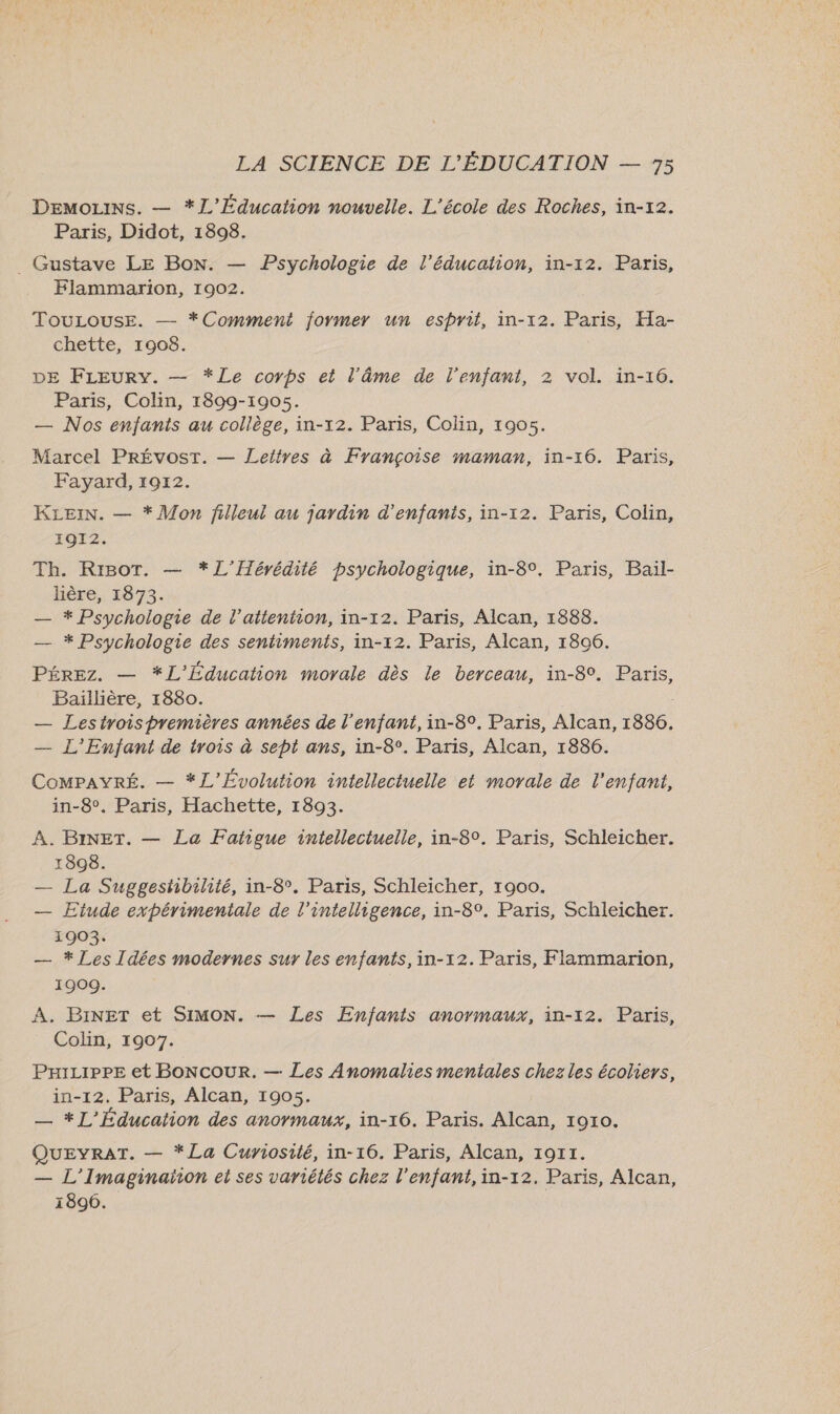 DEMmoLiNs. — *JL'Éducation nouvelle. L'école des Roches, in-12. Paris, Didot, 1898. . Gustave LE Bon. — Psychologie de l'éducation, in-12. Paris, Flammarion, 1902. TouLouse. — *Comment former un esprit, in-12. Paris, Ha- chette, 1908. DE FLEury. — *Le corps et l'âme de l'enfant, 2 vol. in-16. Paris, Colin, 1899-1905. — Nos enfants au collège, in-12. Paris, Colin, 1905. Marcel PRÉVOST. — Leiïtres à Françoise maman, in-16. Paris, Fayard, 1912. KLEIN. — * Mon filleul au jardin d'enfants, in-12. Paris, Colin, 1912. Th. Riot. — *L'Hérédité psychologique, in-8°. Paris, Bail- lière, 1873. — * Psychologie de l'attention, in-12. Paris, Alcan, 1888. — * Psychologie des sentiments, in-12. Paris, Alcan, 1806. PÉREz. — *L'Éducation movale dès le berceau, in-8°. Paris, Baillière, 1880. — Lestrois premières années de l'enfant, in-8°. Paris, Alcan, 1886. — L'Enfant de trois à sept ans, in-8°. Paris, Alcan, 1886. COMPAYRÉ. — *L’Évolution intellectuelle et morale de l'enfant, in-8°. Paris, Hachette, 1893. À. BINET. — La Fatigue intellectuelle, in-8°. Paris, Schleicher. 1898. — La Suggestibilité, in-8°. Paris, Schleicher, 1900. — Etude expérimentale de l'intelligence, in-8°. Paris, Schleicher. 1903. — * Les Idées modernes sur les enfants, in-12. Paris, Flammarion, 1909. À. BINET et SIMON. — Les Enfants anormaux, in-12. Paris, Colin, 1907. Prizippe et BoNcouRr. — Les Anomalies mentales chez les écoliers, in-12. Paris, Alcan, 1905. — *L'Éducation des anormaux, in-16. Paris. Alcan, 1010. QUEYRAT. — *La Curiosité, in-16. Paris, Alcan, 19r1. — L'Imaginaïon et ses variétés chez l'enfant, in-12. Paris, Alcan, 1896.