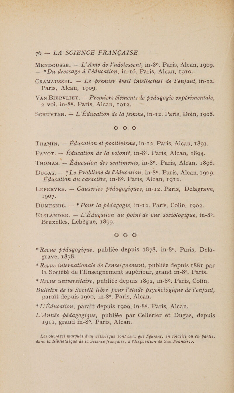MENDoussE. — L’Ame de l'adolescent, in-80. Paris, Alcan, 1909. — * Du dressage à l'éducation, in-16. Paris, Alcan, 1910. CRAMAUSSEL. — Le premier éveil intellectuel de l'enfant, in-x12. VAN BIERVLIET. — Premiers éléments de pédagogie expérimentale, 2 vol. in-80. Paris, Alcan, 1912. ScHUYTEN. — L'Éducation de la femme, in-12. Paris, Doin, 1908. THAMIN. — Éducation et positivisme, in-12. Paris, Alcan, 1891. PAYoT. — Éducation de la volonté, in-8v. Paris, Alcan, 1894. THOMAS. — Éducation des sentiments, in-80. Paris, Alcan, 1898. Ducas. — * Le Problème de l'éducation, in-8°. Paris, Alcan, 1909. _—_ Éducation du caractère, in-8°. Paris, Alcan, 1912. LEFEBVRE. — Causeries pédagogiques, in-12. Paris, Delagrave, 1907. DuMESNIL. — * Pour la pédagogie, in-12. Paris, Colin, 1902. ELsLANDER. — L'Éduçation au point de vue sociologique, in-8°. Bruxelles, Lebègue, 18909. * Revue pédagogique, publiée depuis 1878, in-8°. Paris, Dela- grave, 1878. * Revue internationale de l'enseignement, publiée depuis 1881 par la Société de l'Enseignement supérieur, grand in-8°. Paris. * Revue universitaire, publiée depuis 1892, in-8°. Paris, Colin. Bulletin de la Société libre pour l'étude psychologique de l'enfant, paraît depuis 1900, in-8°. Paris, Alcan. * L'Éducation, paraît depuis 1900, in-8°. Paris, Alcan. L'Année pédagogique, publiée par Cellerier et Dugas, depuis 1911, grand in-80, Paris, Alcan. Les ouvrages marqués d'un astérisque sont ceux qui figurent, en totalité ou en partie, dans la Bibliothèque de la Science française, à l'Exposition de San Francisco. 