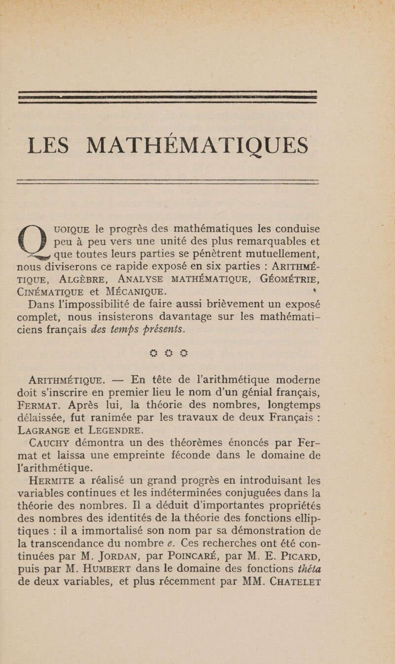    LES MATHÉMATIQUES UOIQUE le progrès des mathématiques les conduise peu à peu vers une unité des plus remarquables et As Que toutes leurs parties se pénètrent mutuellement, nous bros ce rapide exposé en six parties : ARITHMÉ- TIQUE, ÂALGÈBRE, ANALYSE MATHÉMATIQUE, GÉOMÉTRIE, CINÉMATIQUE et MÉCANIQUE. : Dans l’impossibilité de faire aussi brièvement un exposé complet, nous insisterons davantage sur les D HÉRRE ciens français des temps présents. ARITHMÉTIQUE. — En tête de l’arithmétique moderne doit s'inscrire en premier lieu le nom d’un génial français, FERMAT. Après lui, la théorie des nombres, longtemps délaissée, fut ranimée par les travaux de deux Français : LAGRANGE et LEGENDRE. CaAucHY démontra un des théorèmes énoncés par Fer- mat et laissa une empreinte féconde dans le domaine de l’arithmétique. HERMITE a réalisé un grand progrès en introduisant les variables continues et les indéterminées conjuguées dans la théorie des nombres. Il a déduit d'importantes propriétés des nombres des identités de la théorie des fonctions ellip- tiques : il a immortalisé son nom par sa démonstration de la transcendance du nombre e. Ces recherches ont été con- tinuées par M. JORDAN, par PoINCARÉ, par M. E. PicaRD, puis par M. HUMBERT dans le domaine des fonctions théta de deux variables, et plus récemment par MM. CHATELET