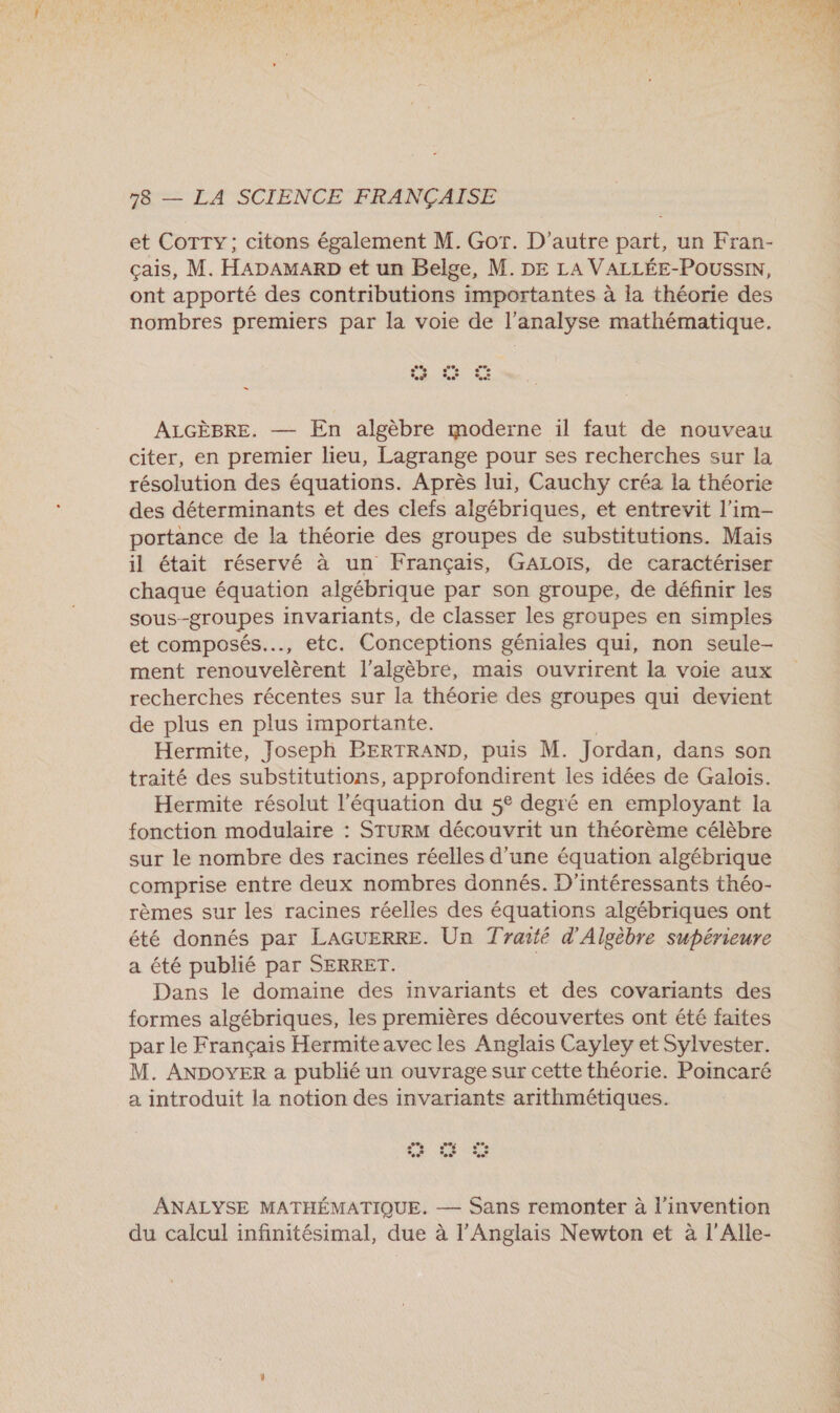 et COTTY ; citons également M. Got. D'autre part, un Fran- çais, M. HADAMARD et un Belge, M. DE LA VALLÉE-POUSSIN, ont apporté des contributions importantes à la théorie des nombres premiers par la voie de l'analyse mathématique. St ALGÈBRE. — En algèbre moderne il faut de nouveau citer, en premier lieu, Lagrange pour ses recherches sur la résolution des équations. Après lui, Cauchy créa la théorie des déterminants et des clefs algébriques, et entrevit l’im- portance de la théorie des groupes de substitutions. Mais il était réservé à un Français, GALOIS, de caractériser chaque équation algébrique par son groupe, de définir les sous-groupes invariants, de classer les groupes en simples et composés, etc. Conceptions géniales qui, non seule- ment renouvelèrent l'algèbre, mais ouvrirent la voie aux recherches récentes sur la théorie des groupes qui devient de plus en plus importante. Hermite, Joseph BERTRAND, puis M. Jordan, dans son traité des substitutions, approfondirent les idées de Galoïis. Hermite résolut l'équation du 5° degré en employant la fonction modulaire : STURM découvrit un théorème célèbre sur le nombre des racines réelles d’une équation algébrique comprise entre deux nombres donnés. D'intéressants théo- rèmes sur les racines réelles des équations algébriques ont été donnés par LAGUERRE. Un Traité d’'Algèbre supérieure a été publié par SERRET. | Dans le domaine des invariants et des covariants des formes algébriques, les premières découvertes ont été faites par le Français Hermiteavec les Anglais Cayley et Sylvester. M. ANDOYER a publié un ouvrage sur cette théorie. Poincaré a introduit la notion des invariants arithmétiques. invention du calcul infinitésimal, due à l'Anglais Newton et à l'Alle-  