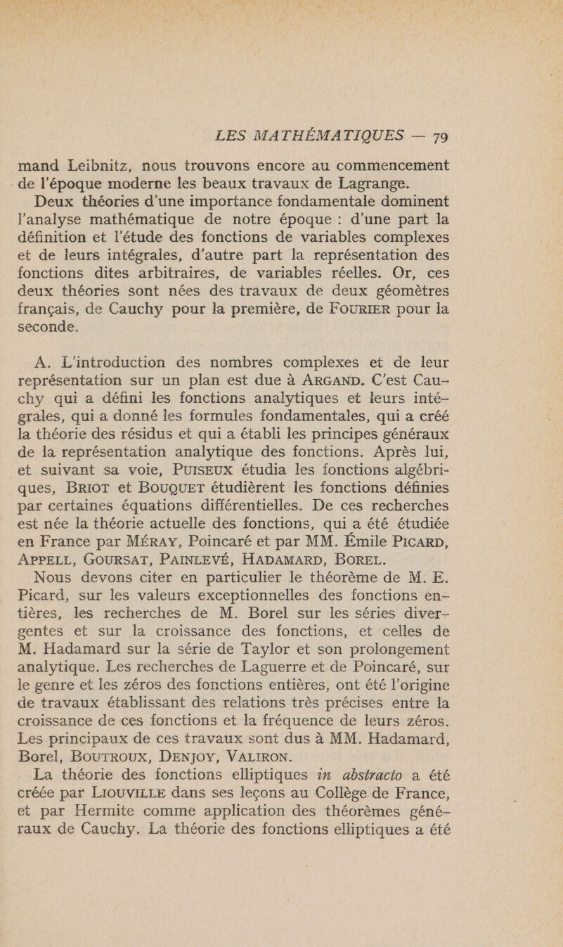 mand Leibnitz, nous trouvons encore au commencement - de l’époque moderne les beaux travaux de Lagrange. Deux théories d’une importance fondamentale dominent l'analyse mathématique de notre époque : d’une part la définition et l'étude des fonctions de variables complexes et de leurs intégrales, d’autre part la représentation des fonctions dites arbitraires, de variables réelles. Or, ces deux théories sont nées des travaux de deux géomètres français, de Cauchy pour la première, de FOURIER pour la seconde. A. L'introduction des nombres complexes et de leur représentation sur un plan est due à ARGAND. C’est Cau- chy qui a défini les fonctions analytiques et leurs inté- grales, qui a donné les formules fondamentales, qui a créé la théorie des résidus et qui a établi les principes généraux de la représentation analytique des fonctions. Après lui, et suivant sa voie, PuISEUX étudia les fonctions algébri- ques, BRIOT et BOUQUET étudièrent les fonctions définies par certaines équations différentielles. De ces recherches est née la théorie actuelle des fonctions, qui a été étudiée en France par MÉRAY, Poincaré et par MM. Émile PicaRp, APPELL, GOURSAT, PAINLEVÉ, HADAMARD, BOREL. Nous devons citer en particulier le théorème de M. E. Picard, sur les valeurs exceptionnelles des fonctions en- tières, les recherches de M. Borel sur les séries diver- gentes et sur la croissance des fonctions, et celles de M. Hadamard sur la série de Taylor et son prolongement analytique. Les recherches de Laguerre et de Poincaré, sur le genre et les zéros des fonctions entières, ont été l’origine de travaux établissant des relations très précises entre la croissance de ces fonctions et la fréquence de leurs zéros. Les principaux de ces travaux sont dus à MM. Hadamard, Borel, BOUTROUX, DENJOY, VALIRON. La théorie des fonctions elliptiques ir abstracio a été créée par LIOUVILLE dans ses leçons au Collège de France, et par Hermite comme application des théorèmes géné- raux de Cauchy. La théorie des fonctions elliptiques a été