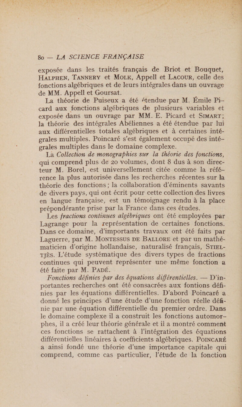 exposée dans les traités français de Briot et Bouquet, HALPHEN, TANNERY et Morx, Appell et LACOUR, celle des fonctions algébriques et de leurs intégrales dans un ouvrage de MM. Appell et Goursat. La théorie de Puiseux a été étendue par M. Émile Pi- card aux fonctions algébriques de plusieurs variables et exposée dans un ouvrage par MM. E. Picard et SIMART; la théorie des intégrales Abéliennes a été étendue par lui aux différentielles totales algébriques et à certaines inté- grales multiples. Poincaré s’est également occupé des inté- grales multiples dans le domaine complexe. La Collection de monograpmes sur la théone des fonchons, qui comprend plus de 20 volumes, dont 8 dus à son direc- teur M. Borel, est universellement citée comme la réfé- rence la plus autorisée dans les recherches récentes sur la théorie des fonctions ; la collaboration d’éminents savants de divers pays, qui ont écrit pour cette collection des livres en langue française, est un témoignage rendu à la place prépondérante prise par la France dans ces études. Les fractions continues algébriques ont été employées par Lagrange pour la représentation de certaines fonctions. Dans ce domaine, d'importants travaux ont été faits par Laguerre, par M. MONTESSUS DE BALLORE et par un mathé- maticien d’origine hollandaise, naturalisé français, STIEL- TJÈs. L'étude systématique des divers types de fractions continues qui peuvent représenter une même fonction a été faite par M. PADÉ. Fonctions définies par des équations différentielles. — D'in- portantes recherches ont été consacrées aux fontions défi- nies par les équations différentielles. D'abord Poincaré a donné les principes d’une étude d’une fonction réelle déf- nie par une équation différentielle du premier ordre. Dans le domaine complexe 1l a construit les fonctions automor- phes, il a créé leur théorie générale et il a montré comment ces fonctions se rattachent à l'intégration des équations différentielles linéaires à coefficients algébriques. POINCARÉ a ainsi fondé une théorie d’une importance capitale qui comprend, comme cas particulier, l'étude de la fonction 