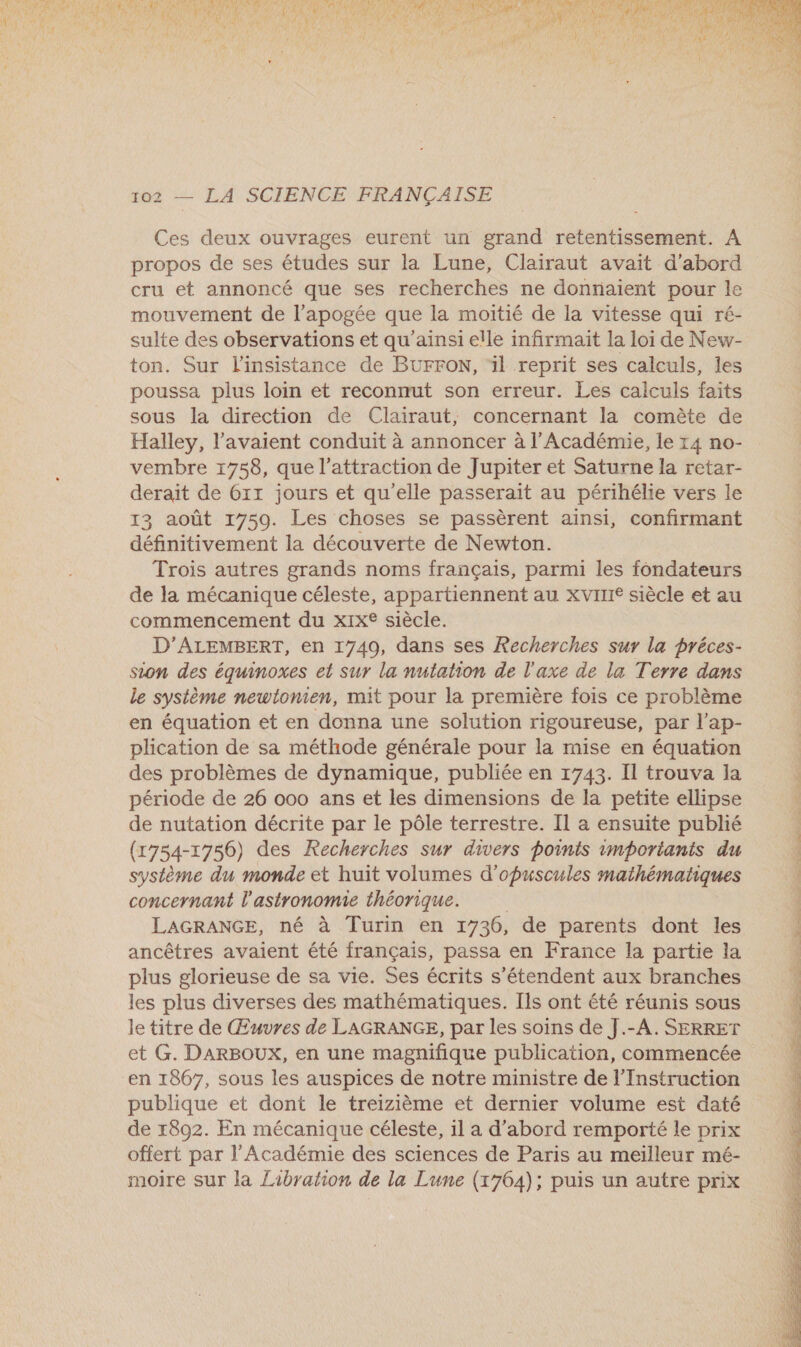 à + MA < Gel u + d 4 ct K VE É T Ha 4 ar R f « A { i Fe F SP rt } | Ÿ : f. 102 — LA SCIENCE FRANÇAISE Ces deux ouvrages eurent un grand retentissement. A propos de ses études sur la Lune, Clairaut avait d'abord cru et annoncé que ses recherches ne donnaient pour le mouvement de l'apogée que la moitié de la vitesse qui ré- sulte des observations et qu’ainsi elle infirmaït la loi de New- ton. Sur l'insistance de BUrFON, ‘il reprit ses calculs, les poussa plus loin et reconnut son erreur. Les calculs faits sous la direction de Clairaut, concernant la comète de Halley, l'avaient conduit à annoncer à l'Académie, le 14 no- vembre 1758, que l'attraction de Jupiter et Saturne la retar- derait de 611 jours et qu'elle passerait au périhélie vers le 13 août 1759. Les choses se passèrent ainsi, confirmant définitivement la découverte de Newton. Trois autres grands noms français, parmi les fondateurs de la mécanique céleste, appartiennent au xvIne siècle et au commencement du xIx® siècle. D’ALEMBERT, en 1749, dans ses Recherches sur la préces- sion des équinoxes et sur la nutation de l'axe de la Terre dans le système newtlonien, mit pour la première fois ce problème en équation et en donna une solution rigoureuse, par l’ap- plication de sa méthode générale pour la mise en équation des problèmes de dynamique, publiée en 1743. Il trouva la période de 26 000 ans et les dimensions de la petite ellipse de nutation décrite par le pôle terrestre. Il a ensuite publié (1754-1756) des Recherches sur divers points imporianis du système du monde et huit volumes d’'opuscules mathématiques concernant l'astronomie théorique. LAGRANGE, né à Turin en 1736, de parents dont les ancêtres avaient été français, passa en France la partie la plus glorieuse de sa vie. Ses écrits s'étendent aux branches les plus diverses des mathématiques. Ils ont été réunis sous le titre de Œuvres de LAGRANGE, par les soins de J.-A. SERRET et G. DARBOUX, en une magnifique publication, commencée en 1867, sous les auspices de notre ministre de l’'Instruction publique et dont le treizième et dernier volume est daté de 1892. En mécanique céleste, 1l a d'abord remporté le prix offert par l'Académie des sciences de Paris au meilleur mé- moire sur la Zabration de la Lune (1764); puis un autre prix  