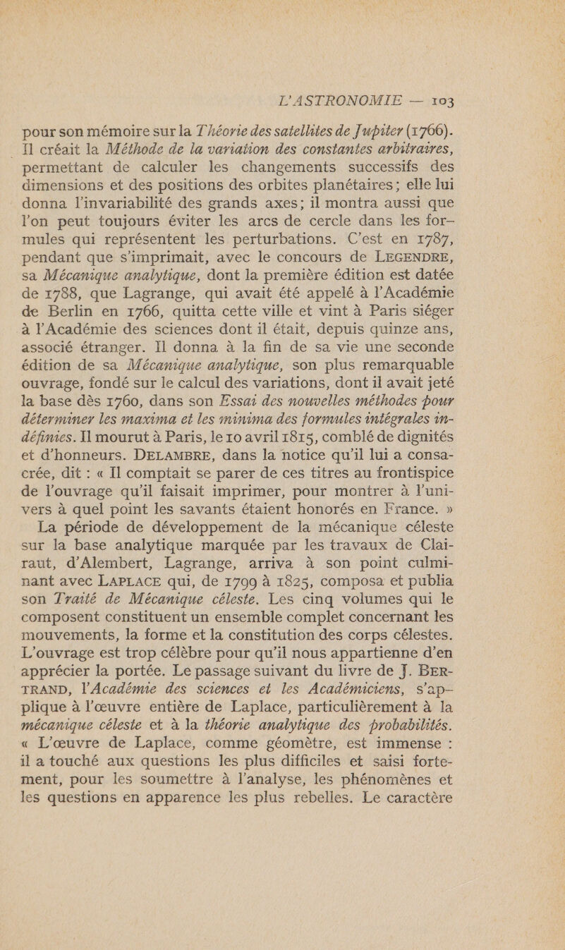 pour son mémoire sur la Théorie des satellites de Jupiter (1760). _ 1 créait la Méthode de la variation des constantes arbitraires, permettant de calculer les changements successifs des dimensions et des positions des orbites planétaires; elle lui donna l’invariabilité des grands axes; il montra aussi que l'on peut toujours éviter les arcs de cercle dans les for- mules qui représentent les perturbations. C'est en 1787, pendant que s'imprimait, avec le concours de LEGENDRE, sa Mécanique analytique, dont la première édition est datée de 1788, que Lagrange, qui avait été appelé à l'Académie de Berlin en 1766, quitta cette ville et vint à Paris siéger à l'Académie des sciences dont il était, depuis quinze ans, associé étranger. Il donna à la fin de sa vie une seconde édition de sa Mécanique analytique, son plus remarquable ouvrage, fondé sur le calcul des variations, dont il avait jeté la base dès 1760, dans son Essas des nouvelles méthodes pour déterminer les maxima et les minima des formules intégrales 1n- définies. Il mourut à Paris, le ro avril 1815, comblé de dignités et d’honneurs. DELAMBRE, dans la notice qu'il lui a consa- crée, dit : « Il comptait se parer de ces titres au frontispice de l'ouvrage qu'il faisait imprimer, pour montrer à l’uni- vers à quel point les savants étaient honorés en France. » La période de développement de la mécanique céleste sur la base analytique marquée par les travaux de Clai- raut, d'Alembert, Lagrange, arriva à son point culmi- nant avec LAPLACE qui, de 1709 à 1825, composa et publia son Traité de Mécanique céleste. Les cinq volumes qui le composent constituent un ensemble complet concernant les mouvements, la forme et la constitution des corps célestes. L'ouvrage est trop célèbre pour qu’il nous appartienne d'en apprécier la portée. Le passage suivant du livre de J. BER- TRAND, l’Académie des sciences et les Académiciens, S'ap- plique à l’œuvre entière de Laplace, particulièrement à la mécanique céleste et à la théorie analytique des probabilités. « L'œuvre de Laplace, comme géomètre, est immense : il a touché aux questions les plus difficiles et saisi forte- ment, pour les soumettre à l’analyse, les phénomènes et les questions en apparence les plus rebelles. Le caractère