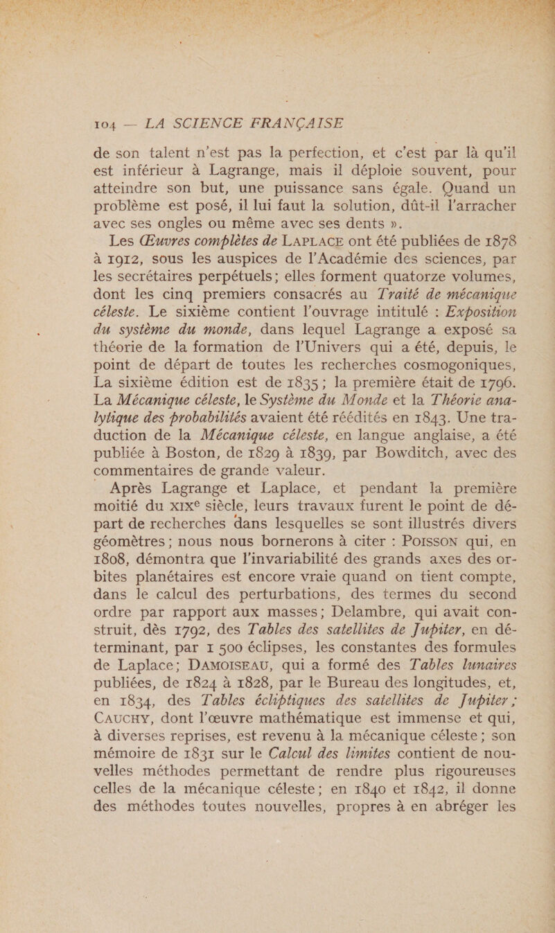  TE AT cr EC AN D OR TEE SCA en ET SENS TRUE AE RTE UARE ee. RARES DR RTS TPE OM RS NAT MR or à cf CIE EN OS dE PA PE als: F3 D Te ERA 7 de son talent n’est pas la perfection, et c’est par là qu'il est inférieur à Lagrange, mais il déploie souvent, pour atteindre son but, une puissance sans égale. Quand un problème est posé, 1l lui faut la solution, dût-il l’arracher avec ses ongles ou même avec ses dents ». Les Œuvres complètes de LAPLACE ont été publiées de 1878 à 1912, sous les auspices de l’Académie des sciences, par les secrétaires perpétuels; elles forment quatorze volumes, dont les cinq premiers consacrés au Traité de mécanique céleste. Le sixième contient l'ouvrage intitulé : Exposition du sysième du monde, dans lequel Lagrange a exposé sa théorie de la formation de l'Univers qui a été, depuis, le point de départ de toutes les recherches cosmogoniques, La sixième édition est de 1835; la première était de 1706. La Mécanique céleste, le Système du Monde et la Théorie ana- lytique des probabilités avaient été réédités en 1843. Une tra- duction de la Mécanique céleste, en langue anglaise, a été publiée à Boston, de 1829 à 1830, par Bowditch, avec des commentaires de grande valeur. Après Lagrange et Laplace, et pendant la première moitié du xix® siècle, leurs travaux furent le point de dé- part de recherches dans lesquelles se sont illustrés divers géomètres ; nous nous bornerons à citer : PoIssoN qui, en 1808, démontra que l'invariabilité des grands axes des or- bites planétaires est encore vraie quand on tient compte, dans le calcul des perturbations, des termes du second ordre par rapport aux masses; Delambre, qui avait con- struit, dès 1702, des Tables des satellites de Jupiter, en dé- terminant, par 1 500 éclipses, les constantes des formules de Laplace; DAMOISEAU, qui à formé des Tables lunaires publiées, de 1824 à 1828, par le Bureau des longitudes, et, en 1834, des Tables échiptiques des satellites de Jupater ; Caucxy, dont l’œuvre mathématique est immense et qui, à diverses reprises, est revenu à la mécanique céleste; son mémoire de 1831 sur le Calcul des limites contient de nou- velles méthodes permettant de rendre plus rigoureuses celles de la mécanique céleste; en 1840 et 1842, il donne des méthodes toutes nouvelles, propres à en abréger les 