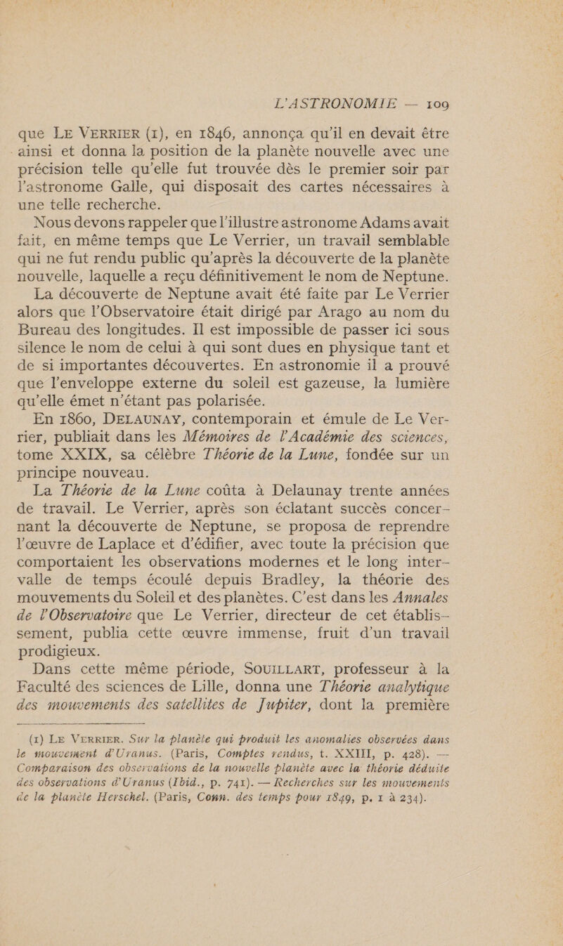 que LE VERRIER (1), en 1846, annonça qu'il en devait être -ainsi et donna la position de la planète nouvelle avec une précision telle qu'elle fut trouvée dès le premier soir par J’astronome Galle, qui disposait des cartes nécessaires à une telle recherche. Nous devons rappeler que l'illustre astronome Adams avait fait, en même temps que Le Verrier, un travail semblable qui ne fut rendu public qu'après la découverte de la planète nouvelle, laquelle à reçu définitivement le nom de Neptune. La découverte de Neptune avait été faite par Le Verrier alors que l'Observatoire était dirigé par Arago au nom du Bureau des longitudes. Il est impossible de passer ici sous silence le nom de celui à qui sont dues en physique tant et de si importantes découvertes. En astronomie il a prouvé que l'enveloppe externe du soleil est gazeuse, la lumière qu'elle émet n'étant pas polarisée. En 1860, DELAUNAY, contemporain et émule de Le Ver- rier, publiait dans les Mémoires de l'Académie des sciences, tome XXIX, sa célèbre Théorie de la Lune, fondée sur un principe nouveau. La Théorie de la Lune coûta à Delaunay trente années de travail. Le Verrier, après son éclatant succès concer- nant la découverte de Neptune, se proposa de reprendre l’œuvre de Laplace et d’édifier, avec toute la précision que comportaient les observations modernes et le long inter- valle de temps écoulé depuis Bradley, la théorie des mouvements du Soleil et des planètes. C'est dans les Annales de l'Observatoire que Le Verrier, directeur de cet établis- sement, publia cette œuvre immense, fruit d’un travail prodigieux. Dans cette même période, SOUILLART, professeur à la Faculté des sciences de Lille, donna une Théorie analytique des mouvements des satellites de Jupiter, dont la première (1) LE VERRIER. Sur la planète qui produit les anomalies observées dans le mouveinent d'Uranus. (Paris, Comptes rendus, t. XXIII, p. 428). — Comparaison des observations de la nouvelle planète avec la théorie déduite des observations d'Uranus (Ibid., p. 741). — Recherches sur les mouvements de la planète Herschel. (Paris, Conn. des temps pour 1849, p. 1 à 234).