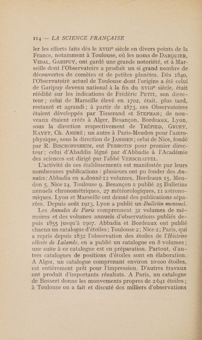 ler les efforts faits dès le xvirIe siècle en divers points de la France, notamment à Toulouse, où les noms de DARQUIER, VIDAL, GARIPUY, ont gardé une grande notoriété, et à Mar- seille dont l'Observatoire a produit un si grand nombre de découvertes de comèêtes et de petites planètes. Dès 1840, l'Observatoire actuel de Toulouse dont l’origine a été celui de Garipuy devenu national à la fin du xvine siècle, était réédifié sur les indications de Frédéric PETIT, son direc- teur ; celui de Marseille élevé en 1702, était, plus tard, restauré et agrandi; à partir de 1873, ces Observatoires étaient développés par Tisserand et STEPHAN; de nou- veaux étaient créés à Alger, Besançon, Bordeaux, Lyon, sous la direction respectivement de TRÉPIED, GRUEY, RAYET, Ch. ANDRÉ; un autre à Paris-Meudon pour l’astro- physique, sous la direction de JANSSEN ; celui de Nice, fondé par R. BISCHOFFSHEIM, eut PERROTIN pour premier direc- teur; celui d'Abaddia légué par d'Abbadie à l’Académie des sciences est dirigé par l'abbé VERSCHAFFEL. : L'activité de ces établissements est manifestée par leurs nombreuses publications : plusieurs ont pu fonder des An- nales ; Abbadia en a,donné 12 volumes, Bordeaux 15, Meu- don 5, Nice 14, Toulouse 9. Besançon à publié 25 Bulletins annuels chronométriques, 27 météorologiques, 11 astrono- miques. Lyon et Marseille ont donné des publications sépa- rées. Depuis août 1913, Lyon a publié un Bulletin mensuel. Les Annales de Paris comprennent 31 volumes de mé- moires et des volumes annuëis d'observations publiés de- puis 1855 jusqu'à 1907. Abbadia et Bordeaux ont publié chacun un catalogue d'étoiles ; Toulouse 2; Nice 2; Paris, qui a repris depuis 1832 l'observation des étoiles de l’Hiséoire céleste de Lalande, en a publié un catalogue en 8 volumes; une suite à ce catalogue est en préparation. Partout, d’au- tres catalogues de positions d'étoiles sont en élaboration. À Alger, un catalogue comprenant environ 10 000 étoiles, est entièrement prêt pour l'impression. D’autres travaux ont produit d'importants résultats. À Paris, un catalogue de Bossert donne les mouvements propres de 2 64x étoiles ; à Toulouse on a fait et discuté des milliers d'observations