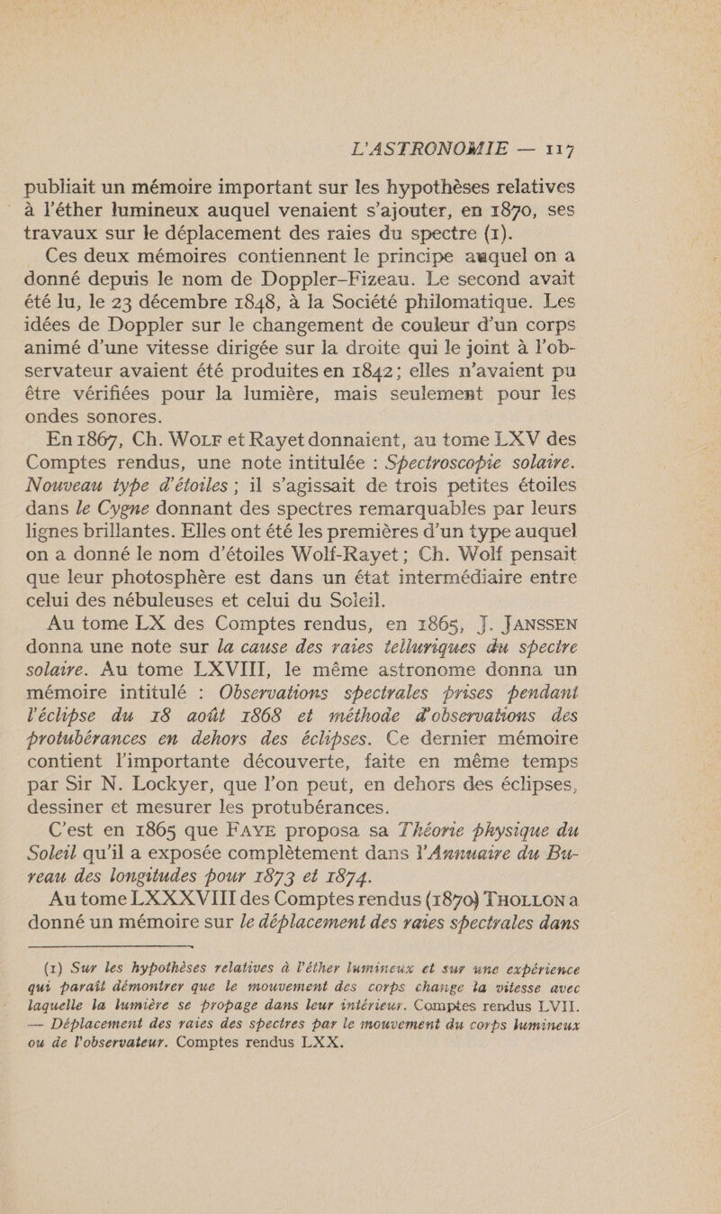 publiait un mémoire important sur les hypothèses relatives à l'éther lumineux auquel venaient s'ajouter, en 1870, ses travaux sur le déplacement des raies du spectre (x). Ces deux mémoires contiennent le principe auquel on a donné depuis le nom de Doppler-Fizeau. Le second avait été lu, le 23 décembre 1848, à la Société philomatique. Les idées de Doppler sur le changement de couleur d’un corps animé d’une vitesse dirigée sur la droite qui le joint à l'ob- servateur avaient été produites en 1842; elles n'avaient pu être vérifiées pour la lumière, mais seulement pour les ondes sonores. En 1867, Ch. Wozr et Rayet donnaient, au tome LXV des Comptes rendus, une note intitulée : Spectroscopie solaire. Nouveau type d'étoiles ; il s'agissait de trois petites étoiles dans le Cygne donnant des spectres remarquables par leurs lignes brillantes. Elles ont été les premières d’un type auquel on a donné le nom d'étoiles Wolf-Ravyet; Ch. Wolf pensait que leur photosphère est dans un état intermédiaire entre celui des nébuleuses et celui du Soleil. Au tome LX des Comptes rendus, en 1865, J. JANSSEN donna une note sur la cause des raies telluriques du spectre solaire. Au tome LXVIII, le même astronome donna un mémoire intitulé : Observations spectrales prises pendani l'échipse du 18 août 1868 et méthode d'observations des protubérances en dehors des éclhipses. Ce dernier mémoire contient l'importante découverte, faite en même temps par Sir N. Lockyer, que l’on peut, en dehors des éclipses, dessiner et mesurer les protubérances. C'est en 1865 que FAYE proposa sa Théorie physique du Soleil qu'il a exposée complètement dans l'Annuaire du Bu- veau des longitudes pour 1873 et 1874. Au tome LXXX VIII des Comptes rendus {1870} THOLLON a donné un mémoire sur le déplacement des raies shectrales dans  (1x) Sur les hypothèses relatives à l’éther lumineux et sur wne expérience qui paraît démontrer que le mouvement des corps change la vitesse avec laquelle la lumière se propage dans leur intérieur. Comptes rendus LVII. — Déplacement des raies des spectres par le mouvement du corps lumineux ou de l'observateur. Comptes rendus LXX.