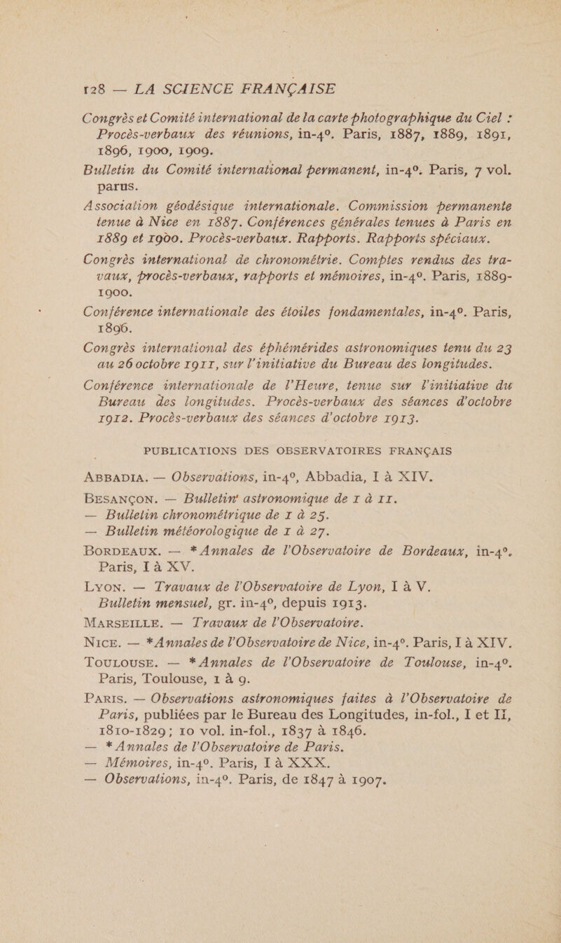 Congrès et Comité international de la carte photographique du Ciel : Procès-verbaux des réunions, in-40. Paris, 1887, 1889, 1897, 1896, 1900, 1909. Bulletin du Comité international permanent, in-4°. Paris, 7 vol. parus. Assoctaiion géodésique internationale. Commission permanente tenue à Nice en 1887. Conférences générales tenues à Paris en 1889 et rodo. Procès-verbaux. Rapports. Rapports spéciaux. Congrès international de chronométrie. Comptes vendus des tra- vaux, procès-verbaux, rapports et mémoires, in-49. Paris, 1889- 1900. Conférence internationale des étoiles fondamentales, in-4°. Paris, 1896. Congrès international des éphémérides astronomiques tenu du 23 au 26 octobre ro1rT, sur l'initiative du Bureau des longitudes. Conférence internationale de l'Heure, tenue sur l'initiative du Bureau des longitudes. Procès-verbaux des séances d'octobre 1912. Procès-verbaux des séances d'octobre 1913. PUBLICATIONS DES OBSERVATOIRES FRANÇAIS ABBADIA. — Observations, in-4°, Abbadia, I à XIV. BESANÇON. — Bulletin astronomique de I à 11. — Buileiin chronométrique de I à 25. — Bulletin météorologique de I à 27. BorDEAUX. — * Annales de l'Observatoire de Bordeaux, in-4°. Paris, I à XV. Lyon. — Travaux de l'Observatoire de Lyon, L'AV.: _ Bulletin mensuel, gr. in-49, depuis 1973. MARSEILLE. — Travaux de l'Observatoire. Nice. — * Annales de l'Observatoire de Nice, in-4°. Paris, I à XIV. Tourouse. — * Annales de l'Observatoire de Toulouse, in-4°. Paris, Toulouse, 1 à o. Paris. — Observations astronomiques faites à l'Observatoire de Paris, publiées par le Bureau des Longitudes, in-fol., I et Ii, 1810-1829; 10 vol. in-fol., 1837 à 1846. — * Annales de l'Observatoire de Paris. — Mémoires, in-4°. Paris, I à XXX. — Observations, in-4°. Paris, de 1847 à 1907.