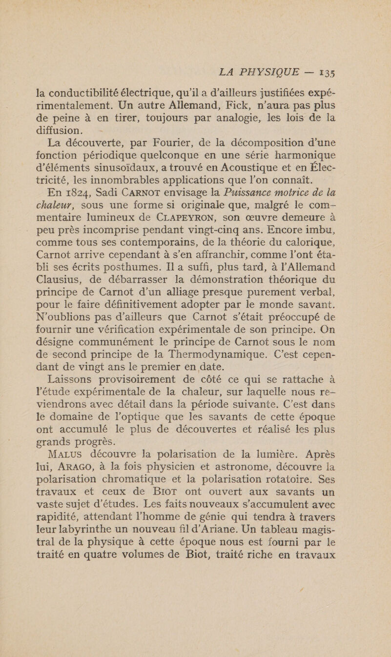 la conductibilité électrique, qu'il a d’ailleurs justifiées expé- rimentalement. Un autre Allemand, Fick, n'aura pas plus de peine à en tirer, toujours par analogie, les lois de la diffusion. La découverte, par Fourier, de la décomposition d'une fonction périodique quelconque en une série harmonique d'éléments sinusoïdaux, a trouvé en Acoustique et en Élec- tricité, les innombrables applications que l’on connaît. En 1824, Sadi CARNOT envisage la Puissance motrice de la chaleur, sous une forme si originale que, malgré le com- mentaire lumineux de CLAPEYRON, son œuvre demeure à peu près incomprise pendant vingt-cinq ans. Encore imbu, comme tous ses contemporains, de la théorie du calorique, Carnot arrive cependant à s’en affranchir, comme l'ont éta- bli ses écrits posthumes. Il a suffi, plus tard, à l'Allemand Clausius, de débarrasser la démonstration théorique du principe de Carnot d’un alliage presque purement verbal, pour le faire définitivement adopter par le monde savant. N'oublions pas d’ailleurs que Carnot s'était préoccupé de fournir une vérification expérimentale de son principe. On désigne communément le principe de Carnot sous le nom de second principe de la Thermodynamique. C’est cepen- dant de vingt ans le premier en date. Laissons provisoirement de côté ce qui se rattache à ‘étude expérimentale de la chaleur, sur laquelle nous re- viendrons avec détail dans la période suivante. C’est dans le domaine de l’optique que les savants de cette époque ont accumulé le plus de découvertes et réalisé les plus grands progrès. MaLus découvre la polarisation de la lumière. Après lui, ARAGO, à la fois physicien et astronome, découvre la polarisation chromatique et la polarisation rotatoire. Ses travaux et ceux de BIoT ont ouvert aux savants un vaste sujet d’études. Les faits nouveaux s'accumulent avec rapidité, attendant l'homme de génie qui tendra à travers leur labyrinthe un nouveau fil d'Ariane. Un tableau magis- tral de la physique à cette époque nous est fourni par le traité en quatre volumes de Biot, traité riche en travaux