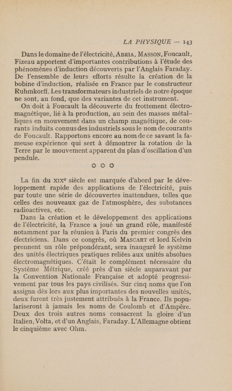Dans le domaine de l'électricité, ABrrA, Masson, Foucault, Fizeau apportent d'importantes contributions à l'étude des phénomènes d’induction découverts par l'Anglais Faraday. De l’ensemble de leurs efforts résulte la création de la bobine d’induction, réalisée en France par le constructeur Ruhmkorff. Les transformateurs industriels de notre époque ne sont, au fond, que des variantes de cet instrument. On doit à Foucault la découverte du frottement électro- magnétique, lié à la production, au sein des masses métal- liques en mouvement dans un champ magnétique, de cou- rants induits connus des industriels sous le nom de courants de Foucault. Rapportons encore au nom de ce savant la fa- meuse expérience qui sert à démontrer la rotation de la Terre par le mouvement apparent du plan d’oscillation d’un pendule. %” es” %e La fin du xix® siècle est marquée d’abord par le déve- loppement rapide des applications de l'électricité, puis par toute une série de découvertes inattendues, telles que celles des nouveaux gaz de l’atmosphère, des substances radioactives, etc. Dans la création et le développement des applications de l'électricité, la France a joué un grand rôle, manifesté notamment par la réunion à Paris du premier congrès des électriciens. Dans ce congrès, où MascarT et lord Kelvin prennent un rôle prépondérant, sera inauguré le système des unités électriques pratiques reliées aux unités absolues électromagnétiques. C'était le complément nécessaire du Système Métrique, créé près d’un siècle auparavant par la Convention Nationale Française et adopté progressi- vement par tous les pays civilisés. Sur cinq noms que l’on assigna dès lors aux plus importantes des nouvelles unités, deux furent très justement attribués à la France. Ils popu- lariseront à jamais les noms de Coulomb et d'Ampère. Deux des trois autres noms consacrent la gloire d’un Italien, Volta, et d’un Anglais, Faraday. L'Allemagne obtient le cinquième avec Ohm.