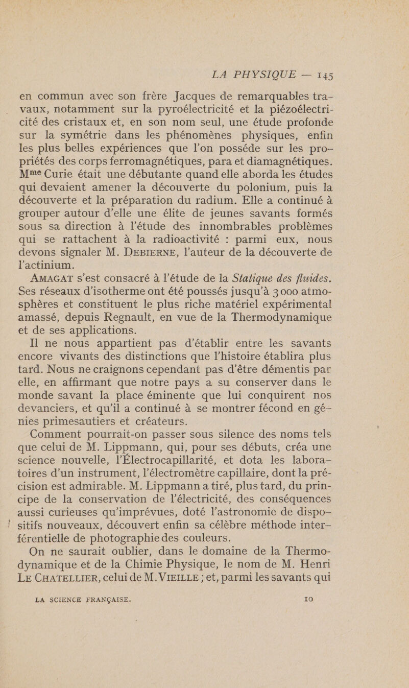 en commun avec son frère Jacques de remarquables tra- vaux, notamment sur la pyroélectricité et la piézoélectri- cité des cristaux et, en son nom seul, une étude profonde sur la symétrie dans les phénomènes physiques, enfin les plus belles expériences que l’on posséde sur les pro- priétés des corps ferromagnétiques, para et diamagnétiques. Mme Curie était une débutante quand elle aborda les études qui devaient amener la découverte du polonium, puis la découverte et la préparation du radium. Elle a continué à grouper autour d'elle une élite de jeunes savants formés sous sa direction à l'étude des innombrables problèmes qui se rattachent à la radioactivité : parmi eux, nous devons signaler M. DEBIERNE, l’auteur de la découverte de l'actinium. AMAGAT s'est consacré à l'étude de la Sfatique des fluides. Ses réseaux d’isotherme ont été poussés jusqu’à 3 000 atmo- sphères et constituent le plus riche matériel expérimental amassé, depuis Regnault, en vue de la Thermodynamique et de ses applications. Il ne nous appartient pas d'établir entre les savants encore vivants des distinctions que l’histoire établira plus tard. Nous ne craignons cependant pas d’être démentis par elle, en affirmant que notre pays a su conserver dans le monde savant la place éminente que lui conquirent nos devanciers, et qu'il a continué à se montrer fécond en gé- nies primesautiers et créateurs. Comment pourrait-on passer sous silence des noms tels que celui de M. Lippmann, qui, pour ses débuts, créa une science nouvelle, l’Électrocapillarité, et dota les labora- toires d’un instrument, l’électromètre capillaire, dont la pré- cision est admirable. M. Lippmann a tiré, plus tard, du prin- cipe de la conservation de l'électricité, des conséquences aussi curieuses qu'imprévues, doté l'astronomie de dispo- sitifs nouveaux, découvert enfin sa célèbre méthode inter- férentielle de photographie des couleurs. On ne saurait oublier, dans le domaine de la Thermo- dynamique et de la Chimie Physique, le nom de M. Henri LE CHATELLIER, celui de M. VIEILLE ; et, parmi les savants qui LA SCIENCE FRANÇAISE. IQ