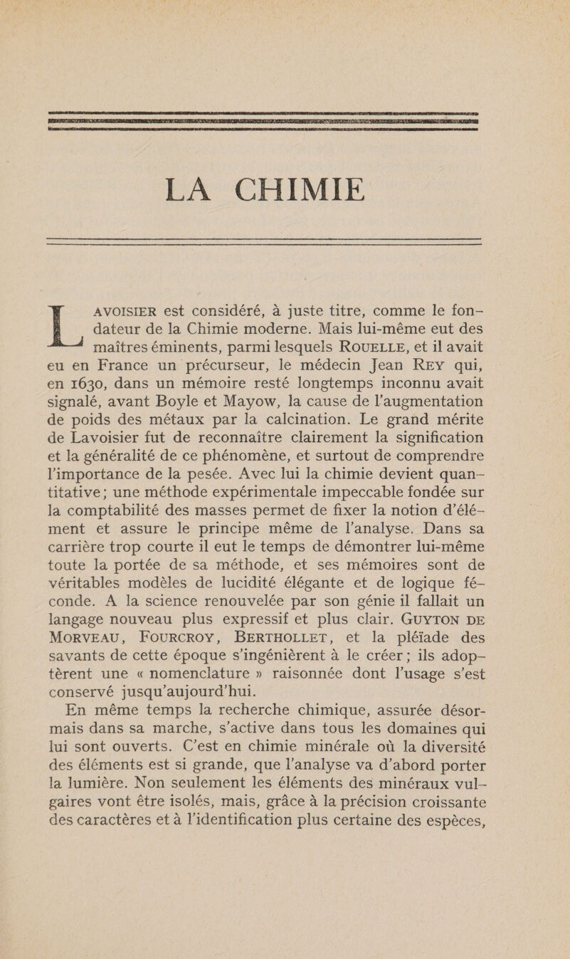  dateur de la Chimie moderne. Mais lui-même eut des maîtres éminents, parmi lesquels ROUELLE, et il avait eu en France un précurseur, le médecin Jean REY qui, en 1630, dans un mémoire resté longtemps inconnu avait signalé, avant Boyle et Mayow, la cause de l'augmentation de poids des métaux par la calcination. Le grand mérite de Lavoisier fut de reconnaître clairement la signification et la généralité de ce phénomène, et surtout de comprendre l'importance de la pesée. Avec lui la chimie devient quan- titative; une méthode expérimentale impeccable fondée sur la comptabilité des masses permet de fixer la notion d’élé- ment et assure le principe même de l'analyse. Dans sa carrière trop courte il eut le temps de démontrer lui-même toute la portée de sa méthode, et ses mémoires sont de véritables modèles de lucidité élégante et de logique fé- conde. À la science renouvelée par son génie il fallait un langage nouveau plus expressif et plus clair. GUYTON DE MORVEAU, FOURCROY, BERTHOLLET, et la pléïiade des savants de cette époque s'ingénièrent à le créer; ils adop- tèrent une « nomenclature » raisonnée dont l'usage s’est conservé jusqu'aujourd'hui. En même temps la recherche chimique, assurée désor- mais dans sa marche, s'active dans tous les domaines qui lui sont ouverts. C’est en chimie minérale où la diversité des éléments est si grande, que l'analyse va d’abord porter la lumière. Non seulement les éléments des minéraux vul- gaires vont être isolés, mais, grâce à la précision croissante des caractères et à l'identification plus certaine des espèces, | AVOISIER est considéré, à juste titre, comme le fon-