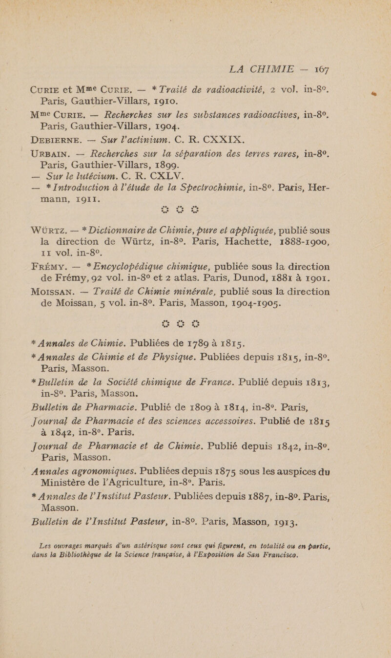 Curie et Mme CuRIE,. — * Tyailé de vadioactivité, 2 vol. in-8°. Paris, Gauthier-Villars, 1910. Mme CURIE. — Recherches sur les substances radioactives, in-8°. Paris, Gauthier-Villars, 1904. DEBIERNE. — Sur l’actinium. C. KR. CXXIX. URBAIN. — Recherches sur la séparaion des terres rares, in-8°. Paris, Gauthier-Villars, 1800. — Sur le lutécium. C. KR. CXLV. — * Introduction à l’étude de la Specirochimie, in-8°. Paxis, Her- mann, I9II. WÜRTz. — * Dictionnaire de Chimie, pure et appliquée, publié sous la direction de Würtz, in-8°. Paris, Hachette, 1888-1900, 11 vol. in-8°. FRÉMY. — *ÆEncyclopédique chimique, publiée sous la direction de Frémy, 92 vol. in-8° et 2 atlas. Paris, Dunod, 1887 à 190x. Moissan. — Tyaité de Chimie minérale, publié sous la direction de Moissan, 5 vol. in-8°. Paris, Masson, 1904-1005. ®, « de ce % LS LA rd * Annales de Chimie. Publiées de 1789 à 1815. * Annales de Chimie et de Physique. Publiées depuis 18r5, in-8°. Paris, Masson. * Bulletin de la Société chimique de France. Publié depuis 1813, in-8°. Paris, Masson. Bulletin de Pharmacie. Publié de 1809 à 1814, in-8°, Paris, Journal de Pharmacie et des sciences accessoires. Publié de 1815 à 1842, in-8°. Paris. Journal de Pharmacie et de Chimie. Publié depuis 1842, in-80. Paris, Masson. Annales agronomiques. Publiées depuis 1875 sous les auspices du Ministère de l'Agriculture, in-8°. Paris. * Annales de l’Institut Pasteur. Publiées depuis 1887, in-82. Paris, Masson. Bulletin de l’Institut Pasteur, in-8°. Paris, Masson, 1913. Les ouvrages marqués d’un astérisque sont ceux qui figurent, en totalité ou en partie, dans la Bibliothèque de la Science française, à l'Exposition de San Francisco.