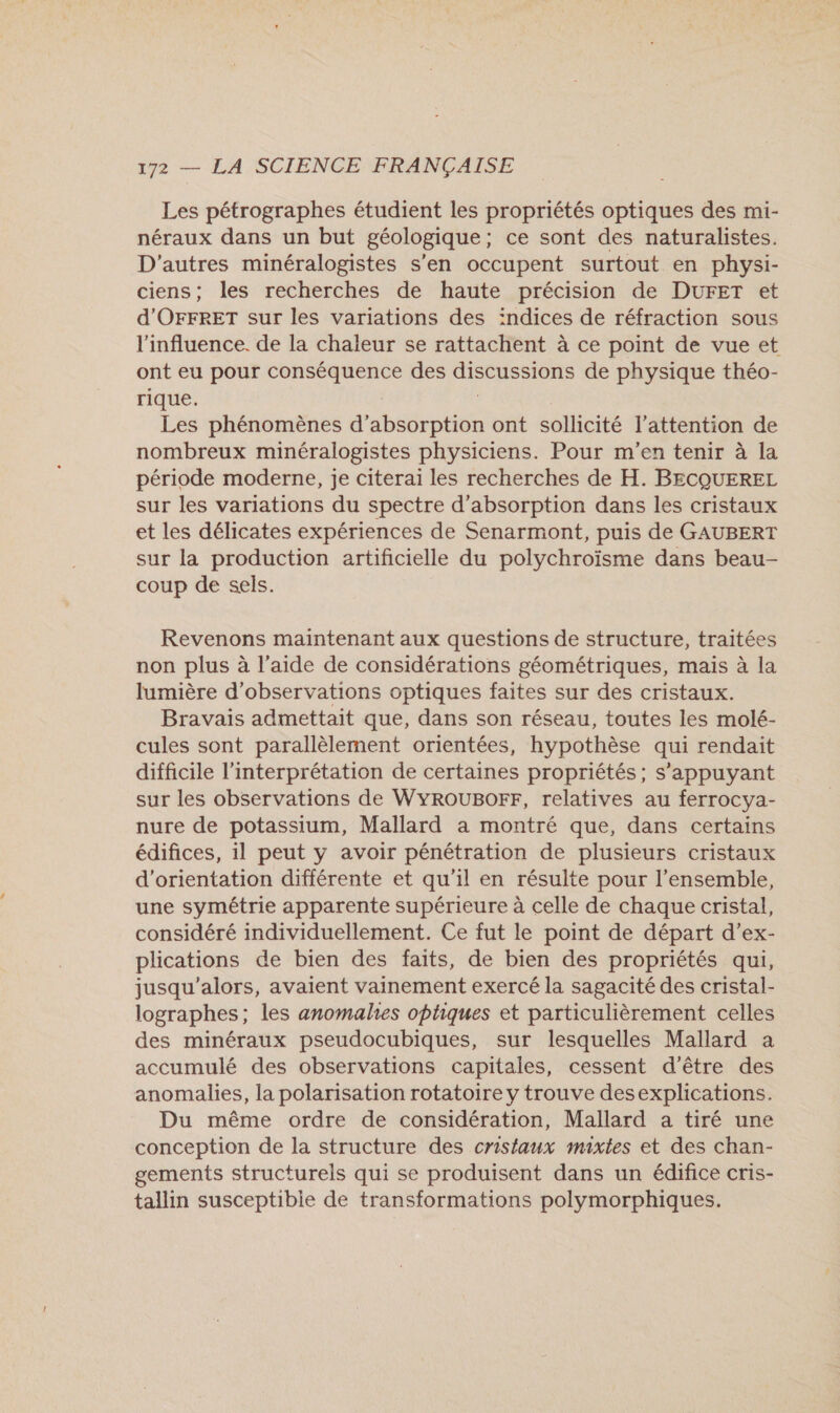 Les pétrographes étudient les propriétés optiques des mi- néraux dans un but géologique; ce sont des naturalistes. D'autres minéralogistes s’en occupent surtout en physi- ciens; les recherches de haute précision de DUFET et d'OFFRET sur les variations des :ndices de réfraction sous l'influence. de la chaleur se rattachent à ce point de vue et ont eu pour a RE des DER Ee de physique théo- rique. Les phénomènes d'absorption ont sollicité l'attention de nombreux minéralogistes physiciens. Pour m'en tenir à la période moderne, je citerai les recherches de H. BECQUEREL sur les variations du spectre d'absorption dans les cristaux et les délicates expériences de Senarmont, puis de GAUBERT sur la production artificielle du polychroïsme dans beau- coup de sels. Revenons maintenant aux questions de structure, traitées non plus à l’aide de considérations géométriques, mais à la lumière d'observations optiques faites sur des cristaux. Bravais admettait que, dans son réseau, toutes les molé- cules sont parallèlement orientées, hypothèse qui rendait difficile l'interprétation de certaines propriétés; s'appuyant sur les observations de WYROUBOFF, relatives au ferrocya- nure de potassium, Mallard a montré que, dans certains édifices, il peut y avoir pénétration de plusieurs cristaux d'orientation différente et qu'il en résulte pour l’ensemble, une symétrie apparente supérieure à celle de chaque cristal, considéré individuellement. Ce fut le point de départ d’ex- plications de bien des faits, de bien des propriétés qui, jusqu'alors, avaient vainement exercé la sagacité des cristal- lographes; les anomalies optiques et particulièrement celles des minéraux pseudocubiques, sur lesquelles Mallard a accumulé des observations capitales, cessent d’être des anomalies, la polarisation rotatoire y trouve desexplications. Du même ordre de considération, Mallard a tiré une conception de la structure des cristaux mixtes et des chan- gements structurels qui se produisent dans un édifice cris- tallin susceptible de transformations polymorphiques.