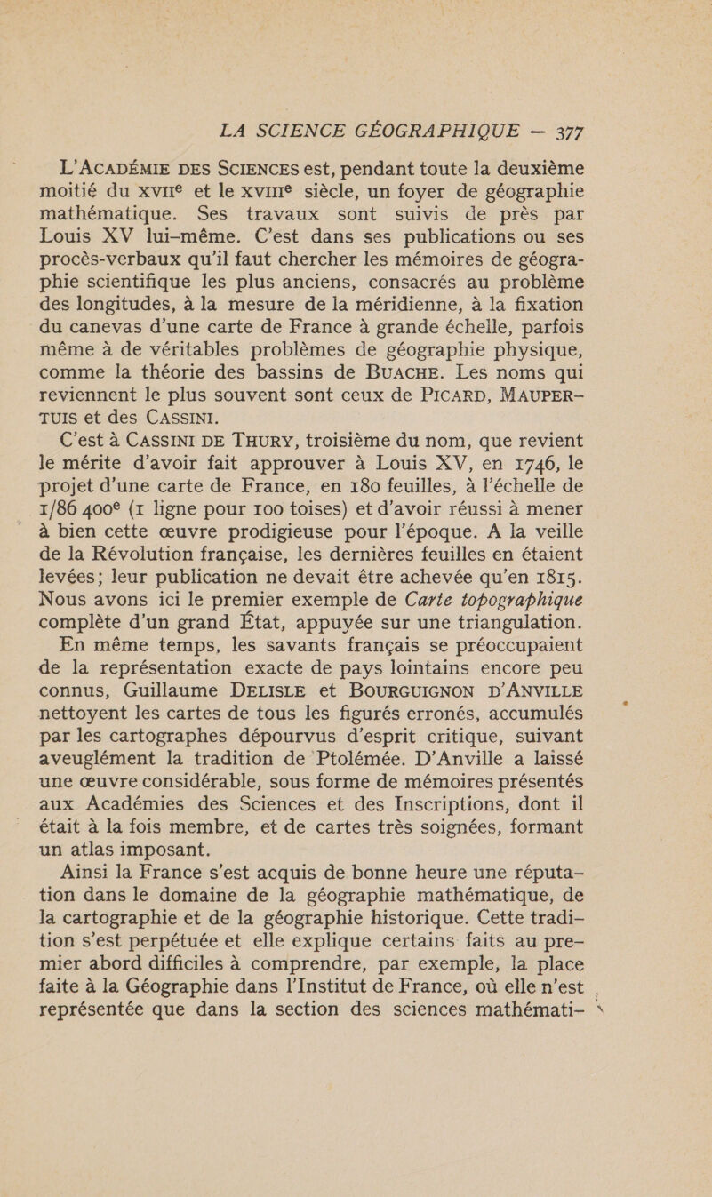 L’'ACADÉMIE DES SCIENCES est, pendant toute la deuxième moitié du xviie et le xvire siècle, un foyer de géographie mathématique. Ses travaux sont suivis de près par Louis XV lui-même. C'est dans ses publications ou ses procès-verbaux qu'il faut chercher les mémoires de géogra- phie scientifique les plus anciens, consacrés au problème des longitudes, à la mesure de la méridienne, à la fixation du canevas d’une carte de France à grande échelle, parfois même à de véritables problèmes de géographie physique, comme la théorie des bassins de BUACHE. Les noms qui reviennent le plus souvent sont ceux de PICARD, MAUPER- TUIS et des CASSINI. C'est à CASSINI DE THURY, troisième du nom, que revient le mérite d’avoir fait approuver à Louis XV, en 1746, le projet d’une carte de France, en 180 feuilles, à l'échelle de 1/86 400€ (1 ligne pour 100 toises) et d’avoir réussi à mener à bien cette œuvre prodigieuse pour l’époque. A la veille de la Révolution française, les dernières feuilles en étaient levées; leur publication ne devait être achevée qu'en 1815. Nous avons ici le premier exemple de Carte topographique complète d'un grand État, appuyée sur une triangulation. En même temps, les savants français se préoccupaient de la représentation exacte de pays lointains encore peu connus, Guillaume DELISLE et BOURGUIGNON D’ANVILLE nettoyent les cartes de tous les figurés erronés, accumulés par les cartographes dépourvus d'esprit critique, suivant aveuglément la tradition de Ptolémée. D’Anville a laissé une œuvre considérable, sous forme de mémoires présentés aux Académies des Sciences et des Inscriptions, dont il était à la fois membre, et de cartes très soignées, formant un atlas imposant. Ainsi la France s’est acquis de bonne heure une réputa- tion dans le domaine de la géographie mathématique, de la cartographie et de la géographie historique. Cette tradi- tion s’est perpétuée et elle explique certains faits au pre- mier abord difficiles à comprendre, par exemple, la place faite à la Géographie dans l’Institut de France, où elle n’est | représentée que dans la section des sciences mathémati- *