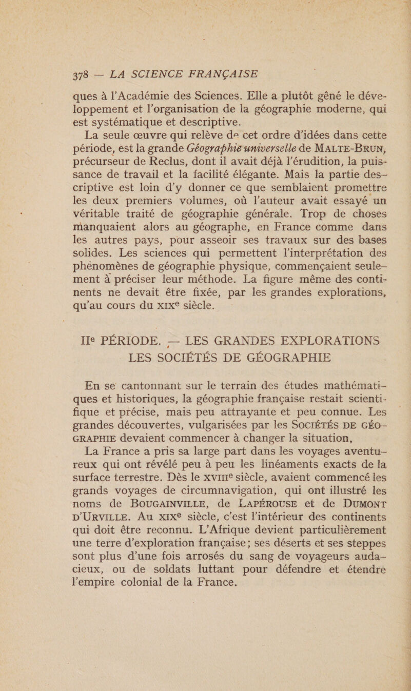 ques à l’Académie des Sciences. Elle a plutôt gêné le déve- loppement et l'organisation de la géographie moderne, qui est systématique et descriptive. La seule œuvre qui relève de cet ordre d'idées dans cette période, est la grande Géographie universelle de MALTE-BRUN, précurseur de Reclus, dont il avait déjà l’érudition, la puis- sance de travail et la facilité élégante. Mais la partie des- criptive est loin d'y donner ce que semblaient promettre les deux premiers volumes, où l’auteur avait essayé un véritable traité de géographie générale. Trop de choses manquaient alors au géographe, en France comme dans les autres pays, pour asseoir ses travaux sur des bases solides. Les sciences qui permettent l'interprétation des phénomènes de géographie physique, commençaient seule- ment à préciser leur méthode. La figure même des conti- nents ne devait être fixée, par les grandes explorations, qu'au cours du xIx® siècle. Ie PÉRIODE. — LES GRANDES EXPLORATIONS LES SOCIÉTÉS DE GÉOGRAPHIE En se cantonnant sur le terrain des études mathémati- ques et historiques, la géographie française restait scienti- fique et précise, mais peu attrayante et peu connue. Les grandes découvertes, vulgarisées par les SOCIÉTÉS DE GÉO- GRAPHIE devaient commencer à changer la situation, La France a pris sa large part dans les voyages aventu- reux qui ont révélé peu à peu les linéaments exacts de la surface terrestre. Dès le xvirire siècle, avaient commencé les grands voyages de circumnavigation, qui ont illustré les noms de BOUGAINVILLE, de LAPÉROUSE et de DUMONT D'URVILLE. Au xix® siècle, c’est l’intérieur des continents qui doit être reconnu. L'Afrique devient particulièrement une terre d'exploration française; ses déserts et ses steppes sont plus d’une fois arrosés du sang de voyageurs auda- cieux, ou de soldats luttant pour défendre et étendre l'empire colonial de la France. be LS