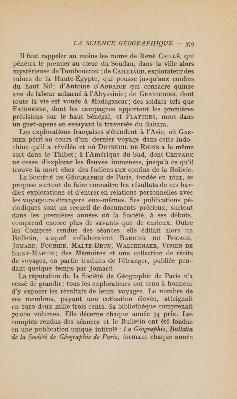 Il faut rappeler au moins les noms de René CAILLÉ, qui pénétra le premier au cœur du Soudan, dans Îla ville alors mystérieuse de Tombouctou ; de CAILLIAUD, explorateur des ruines de la Haute-Égypte, qui pousse jusqu'aux confins du haut Nil; d'Antoine D'ABBADIE qui consacre quinze ans de labeur acharné à l’Abyssinie; de GRANDIDIER, dont toute la vie est vouée à Madagascar ; des soldats tels que FAIDHERSE, dont les campagnes apportent les premières précisions sur le haut Sénégal, et FLATTERS, mort dans un guet-apens en essayant la traversée du Sahara. Les explorations françaises s'étendent à l'Asie, où GaAR- NIER périt au cours d’un dernier voyage dans cette Indo- chine qu'il a révélée et où DUTREUIL DE RHINS a le même sort dans le Thibet; à l'Amérique du Sud, dont CREVAUX ne cesse d'explorer les fleuves immenses, jusqu’à ce qu’il trouve la mort chez des Indiens aux confins de la Bolivie. La SOCIÉTÉ DE GÉOGRAPHIE de Paris, fondée en 18217, 5e propose surtout de faire connaître les résultats de ces har- dies explorations et d'entrer en relations personnelles avec les voyageurs étrangers eux-mêmes. Ses publications pé- riodiques sont un recueil de documents précieux, surtout dans les premières années où la Société, à ses débuts, comprend encore plus de savants que de curieux. Outre les Comptes rendus des séances, elle éditait alors un Bulletin, auquel collaboraient BARBIER DU BOCAGE, JOMARD, FOURIER, MALTE-BRUN, WALCKENAER, VIVIEN DE SAINT-MARTIN; des Mémoires et une collection de récits de voyages, en partie traduits de l'étranger, publiée pen- dant quelque temps par Jomard. La réputation de la Société de Géographie de Paris n’a cessé de grandir; tous les explorateurs ont tenu à honneur d'y exposer les résultats de leurs voyages. Le nombre de ses membres, payant une cotisation élevée, atteignait en 1910 deux mille trois cents. Sa bibliothèque comprenait 70000 volumes. Elle décerne chaque année 34 prix. Les comptes rendus des séances et le Bulletin ont été fondus en une publication unique intitulé : La Géograpme, Bulletin de la Socrêté de Géographie de Paris, formant chaque année