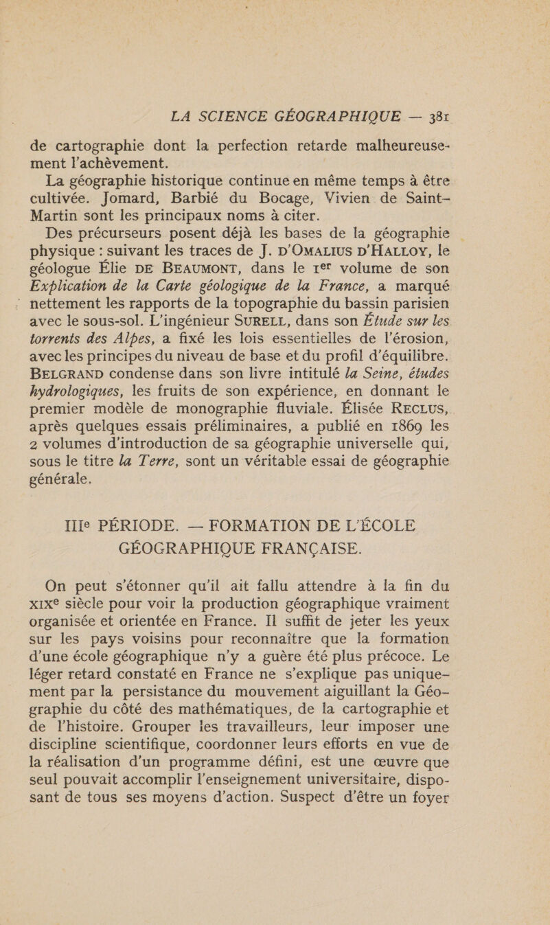 de cartographie dont la perfection retarde malheureuse- ment l'achèvement. La géographie historique continue en même temps à être cultivée. Jomard, Barbié du Bocage, Vivien de Saint- Martin sont les principaux noms à citer. Des précurseurs posent déjà les bases de la géographie physique : suivant les traces de J. D'OmaLIus D'HALLOY, le géologue Élie DE BEAUMONT, dans le re volume de son Explicahon de lu Carte géologique de la France, a marqué : nettement les rapports de la topographie du bassin parisien avec le sous-sol. L’ingénieur SURELL, dans son Étude sur les torrents des Alpes, a fixé les lois essentielles de l'érosion, avec les principes du niveau de base et du profil d'équilibre. BELGRAND condense dans son livre intitulé la Seine, études hydrologiques, les fruits de son expérience, en donnant le premier modèle de monographie fluviale. Élisée RECLUS, après quelques essais préliminaires, a publié en 1869 les 2 volumes d'introduction de sa géographie universelle qui, sous le titre 4 Terre, sont un véritable essai de géographie générale. IIIe PÉRIODE. — FORMATION DE L'ÉCOLE GÉOGRAPHIQUE FRANÇAISE. On peut s'étonner qu'il ait fallu attendre à la fin du xix® siècle pour voir la production géographique vraiment organisée et orientée en France. Il suffit de jeter les yeux sur les pays voisins pour reconnaître que la formation d’une école géographique n’y a guère été plus précoce. Le léger retard constaté en France ne s'explique pas unique- ment par la persistance du mouvement aiguillant la Géo- graphie du côté des mathématiques, de la cartographie et de l’histoire. Grouper ies travailleurs, leur imposer une discipline scientifique, coordonner leurs efforts en vue de la réalisation d’un programme défini, est une œuvre que seul pouvait accomplir l’enseignement universitaire, dispo- sant de tous ses moyens d'action. Suspect d’être un foyer