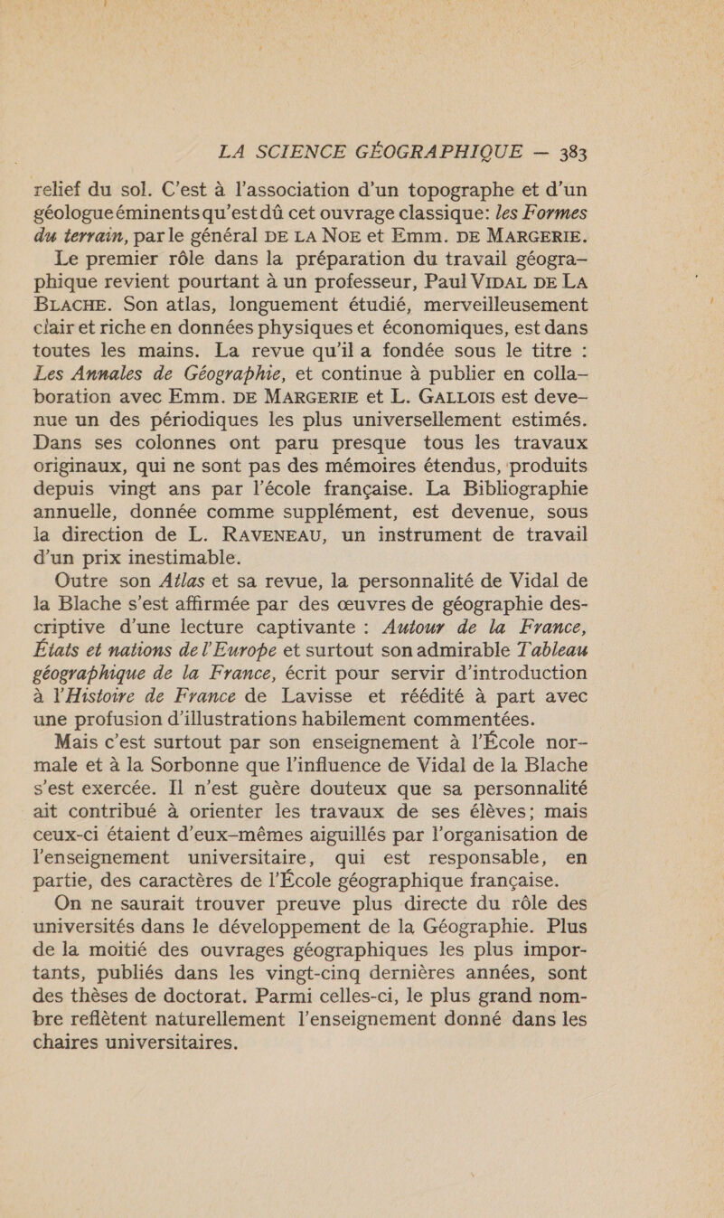 relief du sol. C’est à l'association d’un topographe et d’un géologue éminents qu'est dû cet ouvrage classique: les Formes du terrain, par le général DE LA NoE et Emm. DE MARGERIE. Le premier rôle dans la préparation du travail géogra- phique revient pourtant à un professeur, Paul VIDAL DE LA BLACHE. Son atlas, longuement étudié, merveilleusement clair et riche en données physiques et économiques, est dans toutes les mains. La revue qu'il a fondée sous le titre : Les Annales de Géographie, et continue à publier en colla- boration avec Emm. DE MARGERIE et L. GALLOIS est deve- nue un des périodiques les plus universellement estimés. Dans ses colonnes ont paru presque tous les travaux originaux, qui ne sont pas des mémoires étendus, produits depuis vingt ans par l’école française. La Bibliographie annuelle, donnée comme supplément, est devenue, sous la direction de L. RAVENEAU, un instrument de travail d’un prix inestimable. Outre son Atlas et sa revue, la personnalité de Vidal de la Blache s’est affirmée par des œuvres de géographie des- criptive d’une lecture captivante : Awiour de la France, États et nations de l'Europe et surtout son admirable Tableau géographique de la France, écrit pour servir d'introduction à l'Histoire de France de Lavisse et réédité à part avec une profusion d'illustrations habilement commentées. Mais c’est surtout par son enseignement à l’École nor- male et à la Sorbonne que l'influence de Vidal de la Blache s'est exercée. Il n'est guère douteux que sa personnalité ait contribué à orienter les travaux de ses élèves; mais ceux-ci étaient d'eux-mêmes aiguillés par l’organisation de l'enseignement universitaire, qui est responsable, en partie, des caractères de l'École géographique française. On ne saurait trouver preuve plus directe du rôle des universités dans le développement de la Géographie. Plus de la moitié des ouvrages géographiques les plus impor- tants, publiés dans les vingt-cinq dernières années, sont des thèses de doctorat. Parmi celles-ci, le plus grand nom- bre reflètent naturellement l’enseignement donné dans les chaires universitaires.