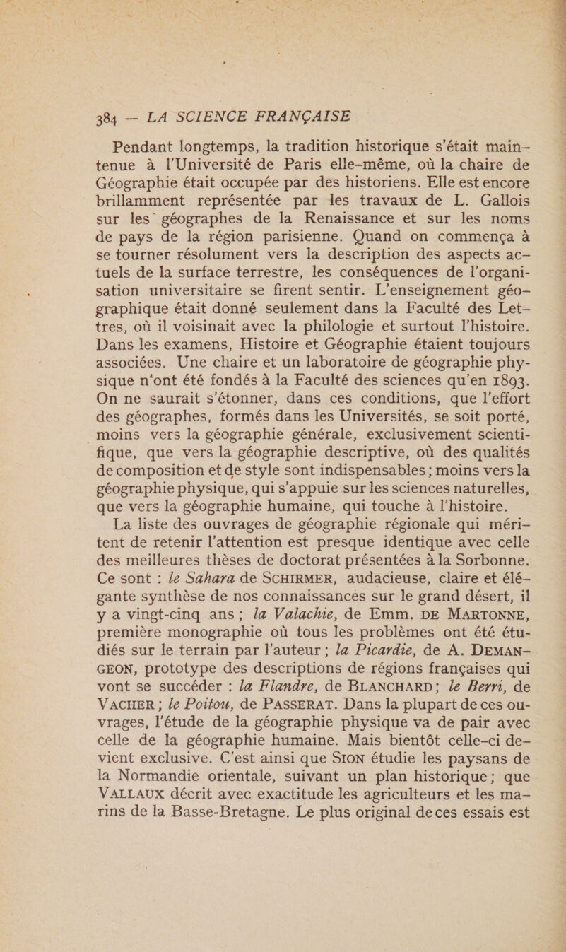 Pendant longtemps, la tradition historique s'était main- tenue à l’Université de Paris elle-même, où la chaire de Géographie était occupée par des historiens. Elle est encore brillamment représentée par les travaux de L. Gallois sur les géographes de la Renaissance et sur les noms de pays de la région parisienne. Quand on commença à se tourner résolument vers la description des aspects ac- tuels de la surface terrestre, les conséquences de l’organi- sation universitaire se firent sentir. L'enseignement géo- graphique était donné seulement dans la Faculté des Let- tres, où il voisinait avec la philologie et surtout l’histoire. Dans les examens, Histoire et Géographie étaient toujours associées. Une chaire et un laboratoire de géographie phy- sique n'ont été fondés à la Faculté des sciences qu’en 1893. On ne saurait s'étonner, dans ces conditions, que l'effort des géographes, formés dans les Universités, se soit porté, _ moins vers la géographie générale, exclusivement scienti- fique, que vers la géographie descriptive, où des qualités de composition et de style sont indispensables ; moins vers la géographie physique, qui s'appuie sur les sciences naturelles, que vers la géographie humaine, qui touche à l'histoire. La liste des ouvrages de géographie régionale qui méri- tent de retenir l'attention est presque identique avec celle des meilleures thèses de doctorat présentées à la Sorbonne. Ce sont : le Sahara de SCHIRMER, audacieuse, claire et élé- gante synthèse de nos connaissances sur le grand désert, il y a vingt-cinq ans; la Valache, de Emm. DE MARTONNE, première monographie où tous les problèmes ont été étu- diés sur le terrain par l’auteur ; la Picardie, de A. DEMAN- GEON, prototype des descriptions de régions françaises qui vont se succéder : la Flandre, de BLANCHARD; le Bern, de VACHER ; le Poitou, de PASSERAT. Dans la plupart de ces ou- vrages, l'étude de la géographie physique va de pair avec celle de la géographie humaine. Mais bientôt celle-ci de- vient exclusive. C'est ainsi que SION étudie les paysans de la Normandie orientale, suivant un plan historique; que VALLAUX décrit avec exactitude les agriculteurs et les ma- rins de la Basse-Bretagne. Le plus original de ces essais est 