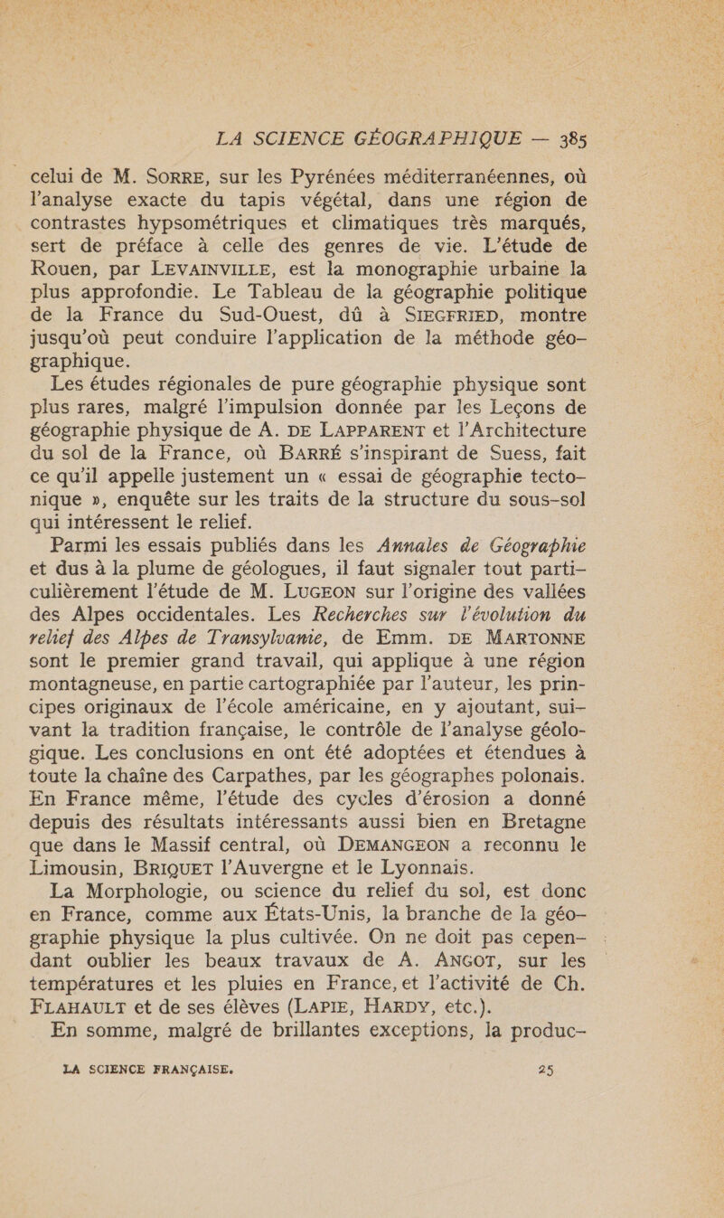 celui de M. SoRRE, sur les Pyrénées méditerranéennes, où l'analyse exacte du tapis végétal, dans une région de contrastes hypsométriques et climatiques très marqués, sert de préface à celle des genres de vie. L'étude de Rouen, par LEVAINVILLE, est la monographie urbaine la plus approfondie. Le Tableau de la géographie politique de la France du Sud-Ouest, dû à SIEGFRIED, montre jusqu'où peut conduire l'application de la méthode géo- graphique. Les études régionales de pure géographie physique sont plus rares, malgré l'impulsion donnée par les Leçons de géographie physique de A. DE LAPPARENT et l'Architecture du sol de la France, où BARRÉ s'inspirant de Suess, fait ce qu'il appelle justement un « essai de géographie tecto- nique », enquête sur les traits de la structure du sous-sol qui intéressent le relief. Parmi les essais publiés dans les Annales de Géographie et dus à la plume de géologues, 1l faut signaler tout parti- culièrement l'étude de M. LUGEON sur l’origine des vallées des Alpes occidentales. Les Recherches sur l'évolution du rehef des Alpes de Transylvame, de Emm. DE MARTONNE sont le premier grand travail, qui applique à une région montagneuse, en partie cartographiée par l’auteur, les prin- cipes originaux de l’école américaine, en y ajoutant, sui- vant la tradition française, le contrôle de l'analyse géolo- gique. Les conclusions en ont été adoptées et étendues à toute la chaîne des Carpathes, par les géographes polonais. En France même, l'étude des cycles d’érosion a donné depuis des résultats intéressants aussi bien en Bretagne que dans le Massif central, où DEMANGEON a reconnu le Limousin, BRIQUET l'Auvergne et le Lyonnais. La Morphologie, ou science du relief du sol, est donc en France, comme aux États-Unis, la branche de la géo- graphie physique la plus cultivée. On ne doit pas cepen- dant oublier les beaux travaux de À. ANGOT, sur les températures et les pluies en France, et l’activité de Ch. FLAHAULT et de ses élèves (LAPIE, HARDY, etc.). En somme, malgré de brillantes exceptions, la produc- LA SCIENCE FRANÇAISE. 25
