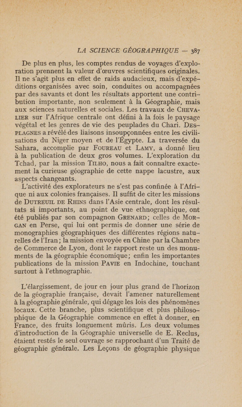 De plus en plus, les comptes rendus de voyages d’explo- ration prennent la valeur d'œuvres scientifiques originales. Il ne s’agit plus en effet de raids audacieux, mais d’expé- ditions organisées avec soin, conduites ou accompagnées par des savants et dont les résultats apportent une contri- bution importante, non seulement à la Géographie, mais aux sciences naturelles et sociales. Les travaux de CHEVA- LIER sur l'Afrique centrale ont défini à la fois le paysage végétal et les genres de vie des peuplades du Chari. DEs- PLAGNES a révélé des liaisons insoupçonnées entre les civili- sations du Niger moyen et de l'Égypte. La traversée du Sahara, accomplie par FOUREAU et LAMY, a donné lieu à la publication de deux gros volumes. L’exploration du Tchad, par la mission TILHO, nous a fait connaître exacte- ment la curieuse géographie de cette nappe lacustre, aux aspects changeants. L'activité des explorateurs ne s’est pas confinée à l'Afri- que ni aux colonies françaises. Il suffit de citer les missions de DUTREUIL DE RHINS dans l'Asie centrale, dont les résul- tats si importants, au point de vue ethnographique, ont été publiés par son compagnon GRENARD; celles de Mor- GAN en Perse, qui lui ont permis de donner une série de monographies géographiques des différentes régions natu- relles de l'Iran; la mission envoyée en Chine par la Chambre de Commerce de Lyon, dont le rapport reste un des monu- ments de la géographie économique; enfin les importantes publications de la mission PAVIE en Indochine, touchant surtout à l’ethnographie. L’élargissement, de jour en jour plus grand de l'horizon de la géographie française, devait l’amener naturellement à la géographie générale, qui dégage les lois des phénomènes locaux. Cette branche, plus scientifique et plus philoso- phique de la Géographie commence en effet à donner, en France, des fruits longuement müris. Les deux volumes d'introduction de la Géographie universelle de E. Reclus, étaient restés le seul ouvrage se rapprochant d’un Traité de géographie générale. Les Leçons de géographie physique