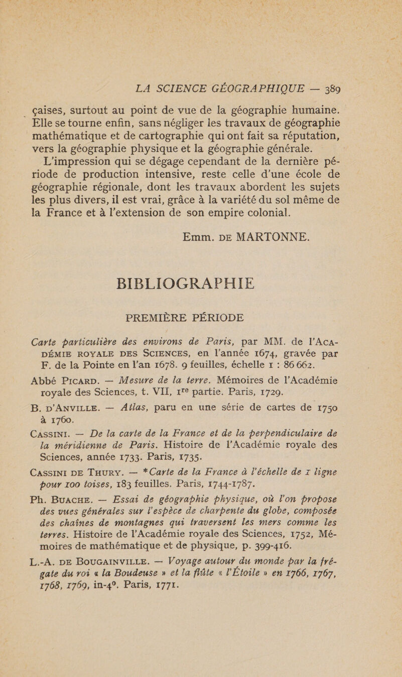._ çaises, surtout au point de vue de la géographie humaine. Elle se tourne enfin, sans négliger les travaux de géographie mathématique et de cartographie qui ont fait sa réputation, vers la géographie physique et la géographie générale. L'impression qui se dégage cependant de la dernière pé- riode de production intensive, reste celle d’une école de géographie régionale, dont les travaux abordent les sujets les plus divers, 1l est vrai, grâce à la variété du sol même de la France et à l'extension de son empire colonial. Emm. DE MARTONNE. BIBLIOGRAPHIE PREMIÈRE PÉRIODE Carte particulière des environs de Paris, par MM. de l’Aca- DÉMIE ROYALE DES SCIENCES, en l'année 1674, gravée par F. de la Pointe en l’an 1678. 9 feuilles, échelle x : 86 662. Abbé PicaArp. — Mesure de la terre. Mémoires de l’Académie royale des Sciences, t. VII, 1'° partie. Paris, 1720. B. D'ANVILLE. — Ailas, paru en une série de cartes de 1750 à 1700. Cassini. — De la carte de la France et de la perpendiculaire de la méridienne de Paris. Histoire de l’Académie royale des Sciences, année 1733. Paris, 1735. Cassini DE THury. — *Carte de la France à l'échelle de x ligne pour 100 toises, 183 feuilles. Paris, 1744-1787. Ph. BuaAcxE. — Essai de géographie physique, où l'on propose des vues générales sur l'espèce de charpente du globe, composée des chaînes de montagnes qui traversent les mers comme les terres. Histoire de l’Académie royale des Sciences, 1752, Mé- moires de mathématique et de physique, p. 399-416. L.-A. DE BOUGAINVILLE. — Voyage autour du monde par la fré- gate du roi a la Boudeuse » et la flñte « l'Étoile » en 1766, 1767, 1768, 1769, in-4°. Paris, 1771.