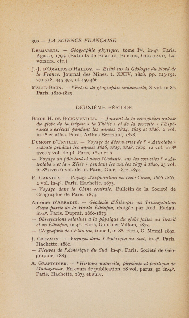 DESMARETS. — Géographie physique, tome Ier, in-4°. Paris, Agasse, 1795. (Extraits de BUACHE, BUFFON, GUETTARD, La- VOISIER, etc.)  J.-J. »'Omazrus-D'HaLLov. — Essai sur la Géologie du Nord de la France. Journal des Mines, t. XXIV, 1808, pp. 123-152, 271-318, 345-302, et 459-466. . Û MALTE-BRUN. — * Précis de géographie universelle, 8 vol. in-80. ; Paris, 1810-1820. DEUXIÈME PÉRIODE Baron H. DE BOUGAINVILLE. — Journal de la navigation autour du globe de la frégate « la Thétis » et de la corvette « l’'Espé- yance » exécuté pendant les années 1824, 1825 et 1826, 2 vol. in-49 et atlas. Paris, Arthus Bertrand, 1838. | ; Dumont D’'URVILLE. — Voyage de découvertes de l« Asirolabe » exécuté pendant les années 1826, 1827, 1828, 12 vol. in-8° avec 7 vol. de pl. Paris, 1830 ets. — Voyage au pôle Sud et dans l'Océanie, sur les covvettes l’ « As- trolabe » et la « Zélée » pendant les années 1837 à 1840, 23 vol. in-8° avec 6 vol. de pl. Paris, Gide, 1842-1853. F. GARNIER, — Voyage d'exploration en Indo-Chine, 1866-1868, 2 vol. in-4°. Paris, Hachette, 1873. — Voyage dans la Chine centrale. Bulletin de la Société de Géographie de Paris. 1874. Antoine D'ABBADIE. — Géodésie d'Éthiopie ou Triangulation 1 d'une partie de la Haute Éthiopie, rédigée par Rod. Radau, À in-4°. Paris, Duprat, 1860-1873. \ — Observations relatives à la physique du globe faites au Brésil | et en Éthiopie, in-4°. Paris, Gauthier-Villars, 1873. — Géographie de l'Éthiopie, tome I, in-80, Paris, G. Mesnil, 1800. L: J. CREvAUX. — Voyages dans l'Amérique du Sud, in-4°. Paris, à Hachette, 1882. L. — Fleuves de l'Amérique du Sud, in-4°. Paris, Société de Géo- \ graphie, 1883. À A. GRANDIDIER. — * Histoire naturelle, physique et politique de à Madagascar. En cours de publication, 28 vol. parus, gr. in-4°. Paris, Hachette, 1875 et suiv. 