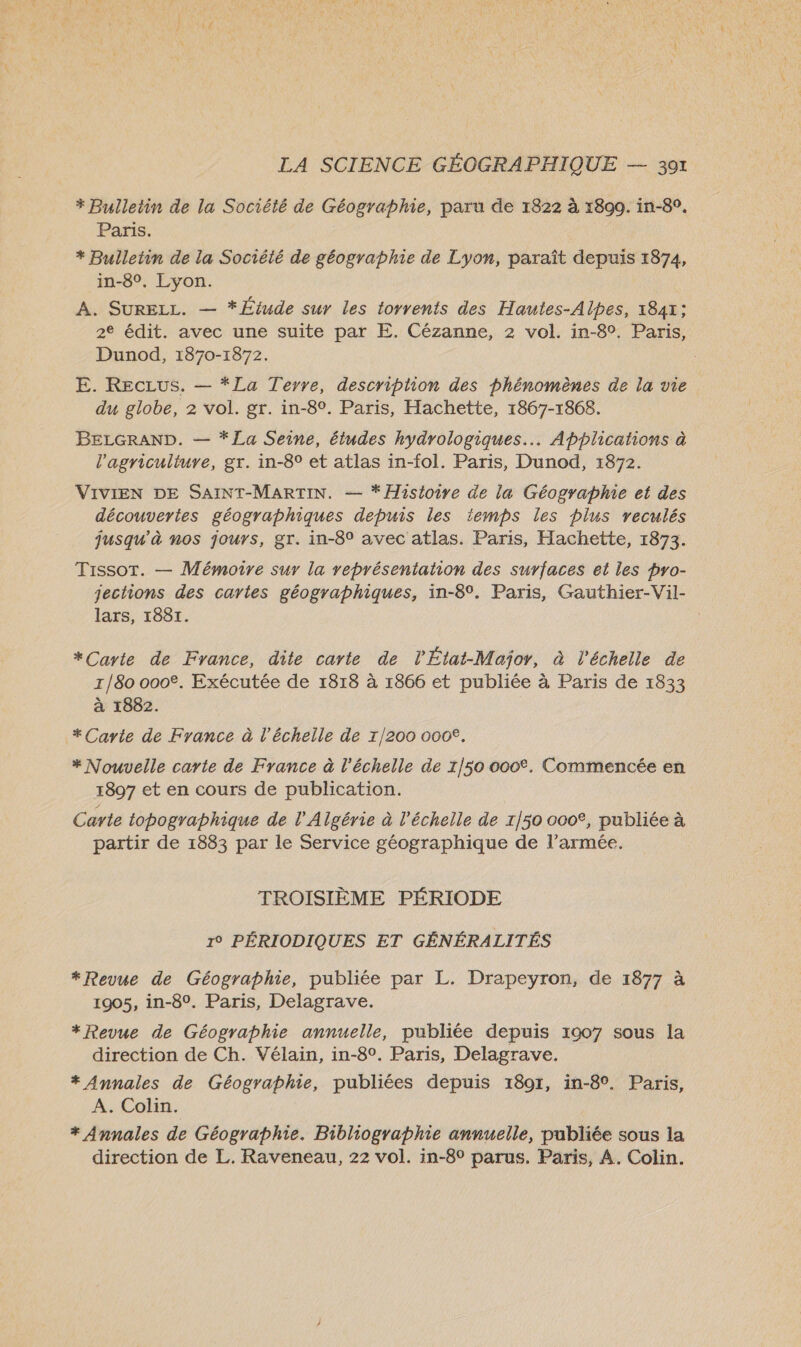 * Bulletin de la Société de Géographie, paru de 1822 à 1890. in-89. Paris. + Bulletin de la Société de géographie de Lyon, paraît depuis 1874, in-8°, Lyon. A. SURELL. — * Étude sur les torrents des Hautes-Alpes, 1841; 2° édit. avec une suite par E. Cézanne, 2 vol. in-80. Paris, Dunod, 1870-1872. E. Reczus. — *La Terre, description des phénomènes de la vie du globe, 2 vol. gr. in-8°. Paris, Hachette, 1867-1868. BELGRAND. — *La Seine, études hydrologiques.. Applications à l’agriculture, gr. in-8° et atlas in-fol. Paris, Dunod, 1872. VIVIEN DE SAINT-MARTIN. — * Hasioire de la Géographie et des découvertes géographiques depuis les iemps les plus veculés jusqu'à nos jours, gr. in-8° avec atlas. Paris, Hachette, 1873. Tissot. — Mémoire sur la représentation des surfaces et les pro- jections des cartes géographiques, in-8°. Paris, Gauthier-Vil- lars, 1881. *Carte de France, dite carte de l'État-Major, à l'échelle de 1/80 000€. Exécutée de 1818 à 1866 et publiée à Paris de 1833 à 1882. * Carte de France à l'échelle de 1/200 000€. * Nouvelle carte de France à l'échelle de 1/50 000. Commencée en 1897 et en cours de publication. Carte topographique de l'Algérie à l'échelle de 1/50 000°, publiée à partir de 1883 par le Service géographique de l’armée. TROISIÈME PÉRIODE 19 PÉRIODIQUES ET GÉNÉRALITÉS *Revue de Géographie, publiée par L. Drapeyron, de 1877 à 1905, in-8°. Paris, Delagrave. +*Revue de Géographie annuelle, publiée depuis 1907 sous la direction de Ch. Vélain, in-8°. Paris, Delagrave. * Annales de Géographie, publiées depuis 18071, in-8°. Paris, A. Colin. * Annales de Géographie. Bibliographie annuelle, publiée sous la