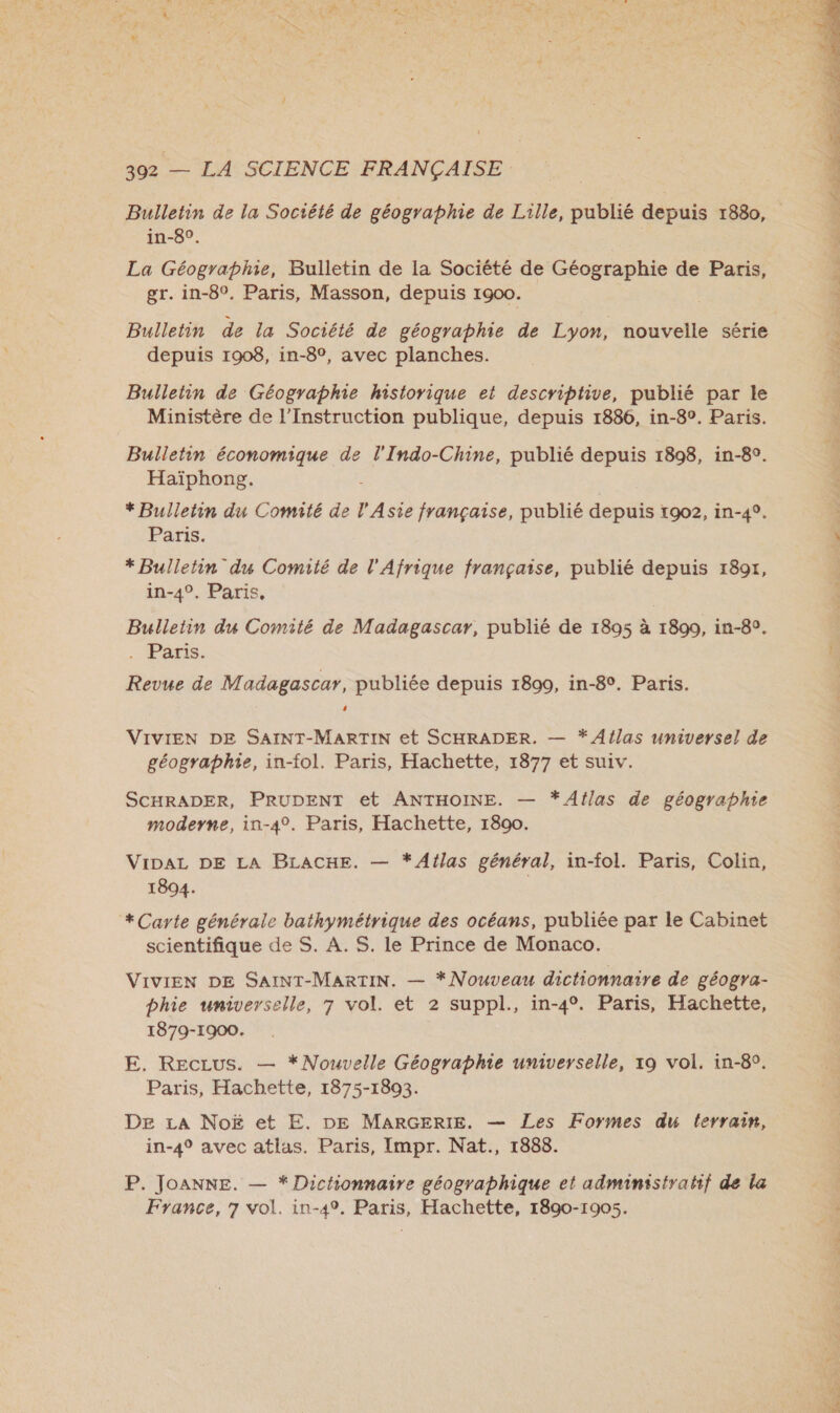Bulletin de la Société de géographie de Lille, publié depuis 1880, in-8°. La Géographe, Bulletin de la Société de Géographie de Paris, gr. in-8°. Paris, Masson, depuis 1900. Bulletin de la Société de géographie de Lyon, nouvelle série depuis 1908, in-8°, avec planches. Bulletin de Géographie historique et descriptive, publié par le Ministère de l’Instruction publique, depuis 1886, in-8°. Paris. Bulletin économique de l'Indo-Chine, publié depuis 1898, in-8°. Haïphong. * Bulletin du Comité de l'Asie française, publié depuis 1902, in-4°. Paris. *Bulletin du Comité de l'Afrique française, publié depuis 1891, in-4°. Paris, Bulletin du Comité de Madagascar, publié de 1895 à 1890, in-8°. . Paris. Revue de Madagascar, publiée depuis 1890, in-8°. Paris. 4 VIVIEN DE SAINT-MARTIN et SCHRADER. — * Atlas universel de géographie, in-fol. Paris, Hachette, 1877 et suiv. SCHRADER, PRUDENT et ANTHOINE. — *Aflas de géographie moderne, in-4°. Paris, Hachette, 1800. VIDAL DE LA BLACHE. — *Atlas général, in-fol. Paris, Colin, 1894. + Carte générale bathymétrique des océans, publiée par le Cabinet scientifique de S. A. S. le Prince de Monaco. VIVIEN DE SAINT-MARTIN. — *Nouveau dictionnaire de géogra- bhie universelle, 7 vol. et 2 suppl., in-4°. Paris, Hachette, 1879-1900. E. Reczus. — *Nouvelle Géographie universelle, x9 vol. in-8°. Paris, Hachette, 1875-1893. DE £iA NoË et E. DE MARGERIE. — Les Formes du terrain, in-4° avec atlas. Paris, Impr. Nat., 1888. P. JoANNE. — * Dichionnaire géographique et administratif de la France, 7 vol. in-49. Paris, Hachette, 1890-1905. 