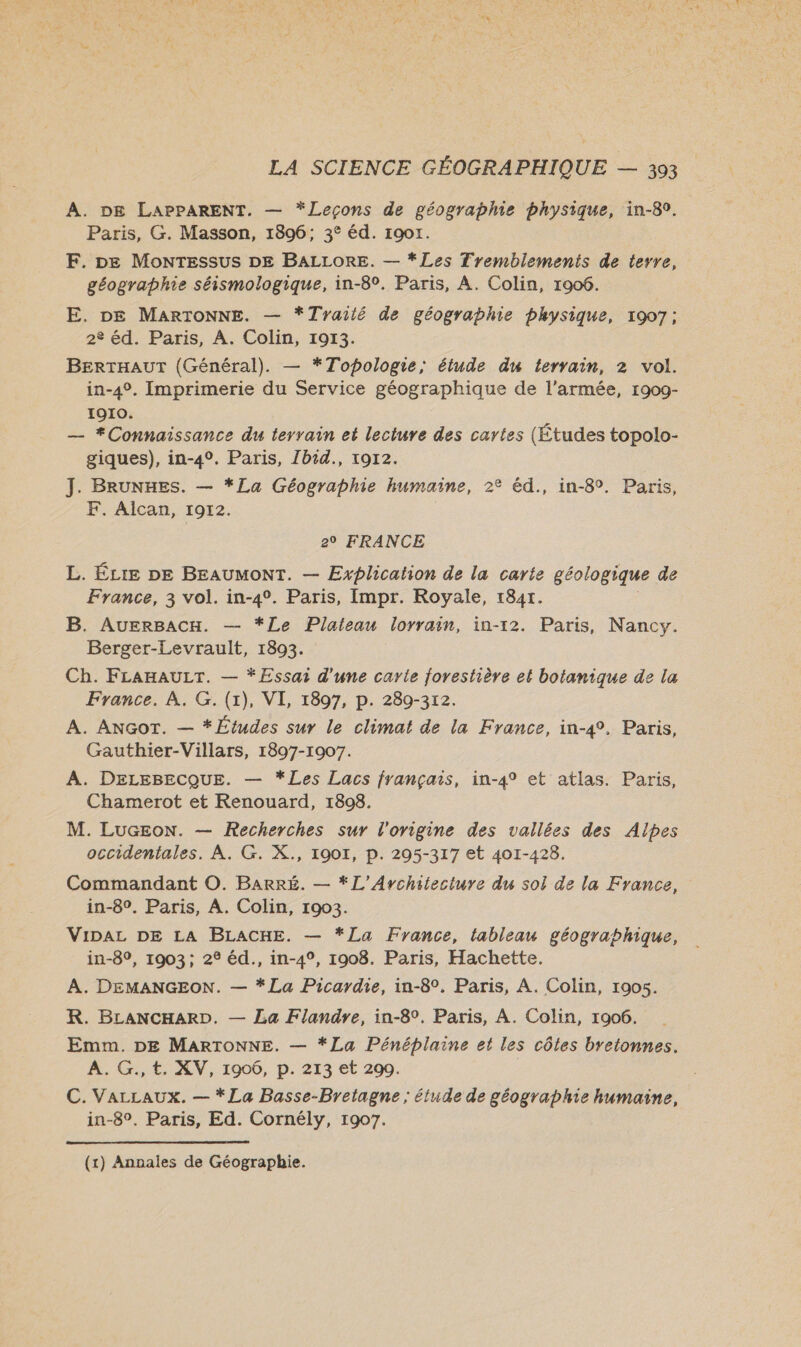 À. DE LAPPARENT. — *Leçons de géographie bhysique, in-80. Paris, G. Masson, 1896; 3° éd. 19017. F. DE MonTESssUSs DE BALLORE. — *Les Fremblements de terre, géographie séismologique, in-8°. Paris, A. Colin, 1906. E. DE MARTONNE. — *Tyailé de géographie physique, 1907; 2 éd. Paris, A. Colin, 1913. BERTHAUT (Général). — *Topologie, étude du terrain, 2 vol. in-4°. Imprimerie du Service géographique de l’armée, 1909- 1910. — #Connaissance du terrain et lecture des cartes (Études topolo- giques), in-4°. Paris, Zbid., 19r2. J. BRUNHES. — *La Géographie humaine, 2° éd., in-8°. Paris, F, Alcan, 1972. 20 FRANCE L. ÉLIE DE BEAUMONT. — Explication de la carte géologique de France, 3 vol. in-4°. Paris, Impr. Royale, r184r. B. AuEerBacH. — *Le Plateau lorrain, in-12. Paris, Nancy. Berger-Levrault, 1803. Ch. FLAHAULT. — *Essai d'une carie forestière et botanique de la France. À. G. (1), VI, 1897, p. 289-3r2. A. ANGoT. — * Études sur le climat de la France, in-4°. Paris, Gauthier-Villars, 1897-1907. A. DELEBECQUE. — *Les Lacs français, in-4° et atlas. Paris, Chamerot et Renouard, 1808. M. LUGEoN. — Recherches sur l'origine des vallées des Alpes occidentales. À. G. X., 1907, p. 295-317 et 401-428. Commandant ©. Barré. — *L’Avrchiecture du sol de la France, in-8°. Paris, A. Colin, 1903. VIDAL DE LA BLACHE. — *La France, tableau géographique, in-89, 1903; 2° éd., in-4°, 1908. Paris, Hachette. À. DEMANGEON. — * La Picardie, in-8°, Paris, A. Colin, 1905. R. BLANCHARD. — La Flandre, in-8°. Paris, A. Colin, 1906. Emm. DE MARTONNE. — *La Pénéplaine et les côtes bretonnes. A. G., €, XV, 1906, D. 213 et 200. C. VarLaux. — *La Basse-Bretagne ; étude de géographie humaine, in-8°. Paris, Ed. Cornély, 1907. (x) Annales de Géographie.
