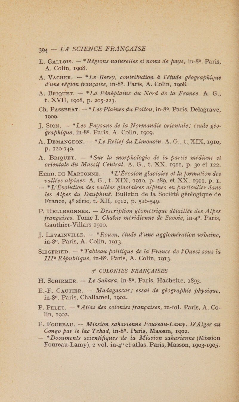 L. GALLois. — * Régions naturelles et noms de pays, in-8°, Paris, A. Colin, 1908. | A. VACHER. — *Le Berry, contribution à l'étude géographique A. BRIQUET. — *La Pénéplaine du Nord de la France. À. G., t. XVII, 1908, p. 205-223. Ch. PASSERAT. — * Les Plaines du Poitou, in-80. Paris, Delagrave, 1909. J. Sion. — *Les Paysans de la Normandie orientale; étude géo- A. DEMANGEON. — *Le Relief du Limousin. À. G., t. XIX, 1910, P. 120-149. A. BRIQUET. — *Sur la morphologie de la partie médiane et orientale du Massif Central. À. G., t. XX, 1911, p. 30 et 122. Emm. DE MARTONNE. — *L’Érosion glaciaire et la formation des vallées alpines. À. G., t. XIX, 1910, p. 280, et XX, I9OI17, p. I. :— *L'Évolution des vallées glaciaires alpines en particulier dans les Alpes du Dauphiné. Bulletin de la Société géologique de France, 4° série, t. XII, 1912, p. 516-540. P. HELLBRONNER. — Descriphon géométrique détaillée des Alpes françaises. Tome I. Chaîne méridienne de Savoie, in-49. Paris, Gauthier-Villars 1910. J. LEVAINVILLE. — *Rouen, étude d'une agglomération urbaine, in-8°. Paris, A. Colin, 1913. SIEGFRIED. — * Tableau politique de la France de l'Ouest sous la IIIe République, in-8°. Paris, A. Colin, 1913. 3° COLONIES FRANÇAISES H. SCHIRMER. — Le Sahara, in-8°. Paris, Hachette, 1893. E.-F. GAUTIER. — Madagascar; essai de géographie physique, in-8°. Paris, Challamel, 1902. P. PELer. — * Atlas des colomies françaises, in-fol. Paris, A. Co- lin, 1902. F. FourEauU. -- Mission saharienne Foureau-Lamy. D'Alger au Congo par le lac Tchad, in-8°. Paris, Masson, 1902. — *Documents scientifiques de la Mission saharienne (Mission Foureau-Lamy), 2 vol. in-4° et atlas. Paris, Masson, 1903-1905. 