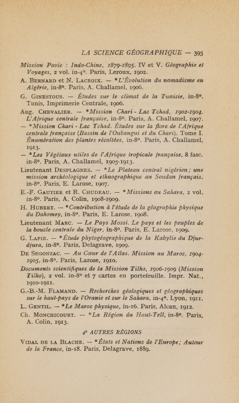 Mission Pavie : Indo-Chine, 1879-1895. IV et V. Géographie et Voyages, 2 vol. in-4°. Paris, Leroux, 1902. A. BERNARD et N. Lacroix. — *L'Évolution du nomadisme en Algérie, in-89. Paris, A. Challamel, 1906. G. GinEsrous. — Études sur le climat de la Tunisie, in-80. Tunis, Imprimerie Centrale, 1906. Aug. CHEVALIER. — *]Waission Chari- Lac Tchad, 1902-1904. L'Afrique centrale française, in-89. Paris, À. Challamel, 1907. — *Mission Chari - Lac Tchad. Études sur la flore de l'Afrique centrale française (Bassin de l'Oubangui et du Chari). Tome I. Énumération des plantes récoltées, in-8°. Paris, A. Challamel, 1913. — *Les Végétaux utiles de l'Afrique tropicale française, 8 fasc. in-8°. Paris, A. Challamel, 1905-1913. Lieutenant DESPLAGNES. — *Le Plaieau central nigérien; une mission archéologique et eihnographique au Soudan français. in-8°. Paris, E. Larose, 1007. E.-F. GAUTIER et R. CHUDEAU. — * Missions au Sahara, 2 vol. in-8°. Paris, À. Colin, 1908-1900. H. HuBErT. — *Coniribution à l'étude de la géographie physique du Dahomey, in-8°. Paris, E. Larose, 1908. Lieutenant Marc. — Le Pays Mossi. Le pays et les peuples de la boucle centrale du Niger, in-8°. Paris, E. Larose, 1909. G. LaPiE. — * Étude phytogéographique de la Kabylie du Djur- djuyra, in-8°. Paris, Delagrave, 1900. DE SEGONZAcC. — Au Cœur de l'Atlas. Mission au Maroc, 1904- 1905, in-8°. Paris, Larose, 1910. Documents scientifiques de la Mission Tilho, 1906-1909 (Mission Tilho), 2 vol. in-8° et 7 cartes en portefeuille. Impr. Nat., 19I0-IOI1. G.-B.-M. FLAMAND. — Recherches géologiques et géographiques sur le haut-pays de l'Oranie et sur le Sahara, in-4°. Lyon, rort. L. GENTIL. — *Le Maroc physique, in-16. Paris, Alcan, 1912. Ch. MoncHicourtT. — *La Région du Haut-Tell, in-80. Paris, A. Colin, 1913. 4° AUTRES RÉGIONS VIDAL DE LA BLACHE. — *États et Nations de l'Europe; Autour de la France, in-18. Paris, Delagrave, 1880.