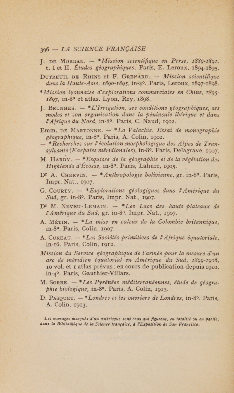 J. DE MorGan. — *Mission scientifique en Perse, 1889-1897. t. Let II. Études géographiques, Paris, E. Leroux, 1894-1805. DuTREUIL DE Ruins et KF. GRENARD. — Mission scientifique dans la Haute-Asie, 1890-1895, in-4°. Paris, Leroux, 1897-1898. * Mission lyonnaise d'explorahons commerciales en Chine, 1895- 1897, in-8° et atlas. Lyon, Rey, 1808. modes et son organisation dans la péninsule ibérique et dans l'Afrique du Nord, in-8. Paris, C. Naud, 1902. Emm. DE MARTONNE. — *La Valachie. Essai de monographie géographique, in-8°. Paris, A. Colin, 1902. — *Recherches sur l'évolution morphologique des Alpes de Tran- sylvanie (Karpates méridionales), in-8°. Paris, Delagrave, 1907. M. Harov. — — *Esquisse de la géographie et de la végétation des Highlands d'Écosse, in-8°. Paris, Lahure, 1905. Dr A. CHERVIN. — * Anthropologie bolivienne, gr. in-8°. Paris, Impr. Nat., 1907. G. CourTy. — *Explorations géologiques dans l'Amérique du Sud, gr. in-8°. Paris, Impr. Nat., 1907. Dr M. NEVEU-LEMAIN. — *Les Lacs des hauts plateaux de l'Amérique du Sud, gr. in-8°. Impr. Nat., 1907. A. MÉTIN. — *La mise en valeur de la Colombie britannique, in-8°. Paris, Colin, 1907. A. CUREAU. — *Les Sociétés primitives de l'Afrique équatoriale, in-16. Paris, Colin, 1912. Mission du Service géographique de l'armée pour la mesure d'un arc de méridien équatorial en Amérique du Sud, 1899-1906, ro vol. et r atlas prévus; en cours de publication depuis 1910, in-4°. Paris, Gauthier-Villars. M. SoRRE. — *Les Pyrénées méditerranéennes, étude de géogra- Dhie biologique, in-8°. Paris, A. Colin, 1013. D. PASQUET. — * Londres et les ouvriers de Londres, in-8°. Paris, A. Colin, 1913. Les ouvrages marqués d'un astérisque sont ceux qui figurent, en totalité ow en partie, dans la Bibliothèque de la Science française, à l'Exposition de San Francisco. «M DRE A ÈS LES