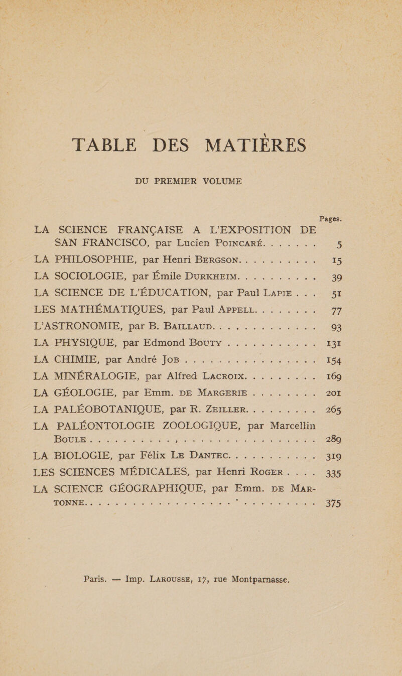TABLE DES MATIÈRES DU PREMIER VOLUME LA SCIENCE FRANÇAISE A L’EXPOSITION DE SAN FRANCISCO, par Lucien PoINCARÉ. . . . . .. 5 LA PEHEOSOPHIE, par Henri BERGSON.: . 15 LA SOCIOLOGIE, par Émile DURKHEIM. . ........ 39 LA SCIENCE DE L'ÉDUCATION, par Paul LAPIE.... 51 LES MATHÉMATIQUES, par Paul APPELL. . ...... 77 P'ASERONOMER,- par B: PAIEAUD. , 2, Le. 93 LÉ PHYSIQUE, par Edmond -BOUIY. ..,, ::...,. 131 PA CHINE pat André: JOB 2. 0m re ere ur 154 LA MINÉRALOGIE, par Alfred LACROIX. . . ...... 169 LA GÉOLOGIE, par Emm. DE MARGERIE . ....... 201 LA PALÉOBOTANIQUE, par R. ZEILLER. . . ...... 265 LA PALÉONTOLOGIE ZOOLOGIQUE, par Marcellin POUR ni es dus RDA AR NS Ph ie 289 PRRIOLOGIE, par Félix LE DANTEC:. 54 5 319 LES SCIENCES MÉDICALES, par Henri ROGER. ... 335 LA SCIENCE GÉOGRAPHIQUE, par Emm. DE Mar- ROME Se DUO NOR tetes POSTES Pie 375 Paris. — Imp. LAROUSSE, 17, rue Montparnasse.