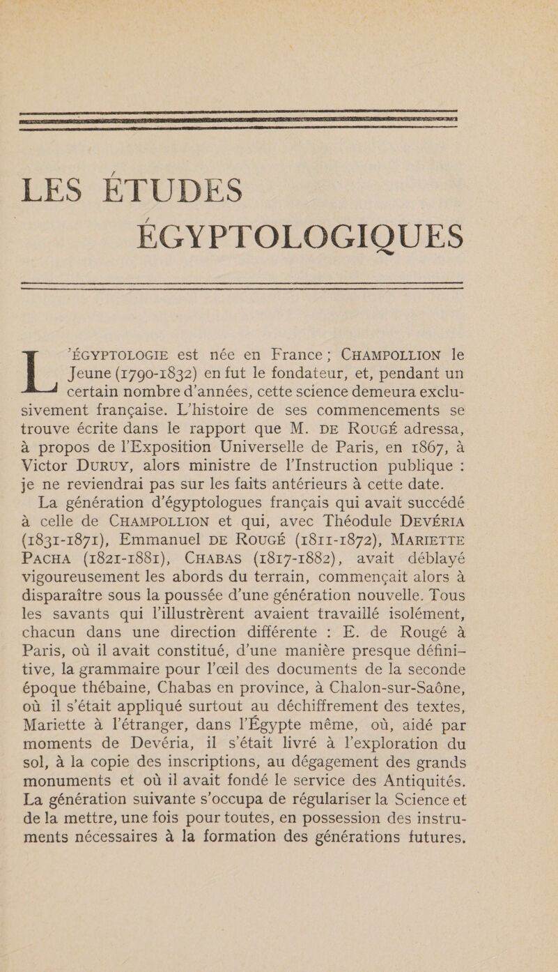    ’ÉGYPTOLOGIE est née en France; CHAMPOLLION le Jeune (1790-1832) en fut le fondateur, et, pendant un certain nombre d'années, cette science demeura exclu- sivement française. L'histoire de ses commencements se trouve écrite dans le rapport que M. DE ROUGÉ adressa, à propos de l'Exposition Universelle de Paris, en 1867, à Victor DURUY, alors ministre de l'Instruction publique : je ne reviendrai pas sur les faits antérieurs à cette date. La génération d’égyptologues français qui avait succédé à celle de CHAMPOLLION et qui, avec Théodule DEVÉRIA (1831-1871), Emmanuel DE ROUGÉ (1811-1872), MARIETTE PACHA (1821-1881), CHABAS (1817-1882), avait déblayé vigoureusement les abords du terrain, commençait alors à disparaître sous la poussée d’une génération nouvelle. Tous les savants qui l'illustrèrent avaient travaillé isolément, chacun dans une direction différente : E. de Rougé à Paris, où 1l avait constitué, d'une manière presque défini- tive, la grammaire pour l'œil des documents de la seconde époque thébaine, Chabas en province, à Chalon-sur-Saône, où il s'était appliqué surtout au déchiffrement des textes, Mariette à l'étranger, dans l'Égypte même, où, aidé par moments de Devéria, il s'était livré à l'exploration du sol, à la copie des inscriptions, au dégagement des grands monuments et où il avait fondé le service des Antiquités. La génération suivante s’occupa de régulariser la Science et de la mettre, une fois pour toutes, en possession des instru- ments nécessaires à la formation des générations futures.