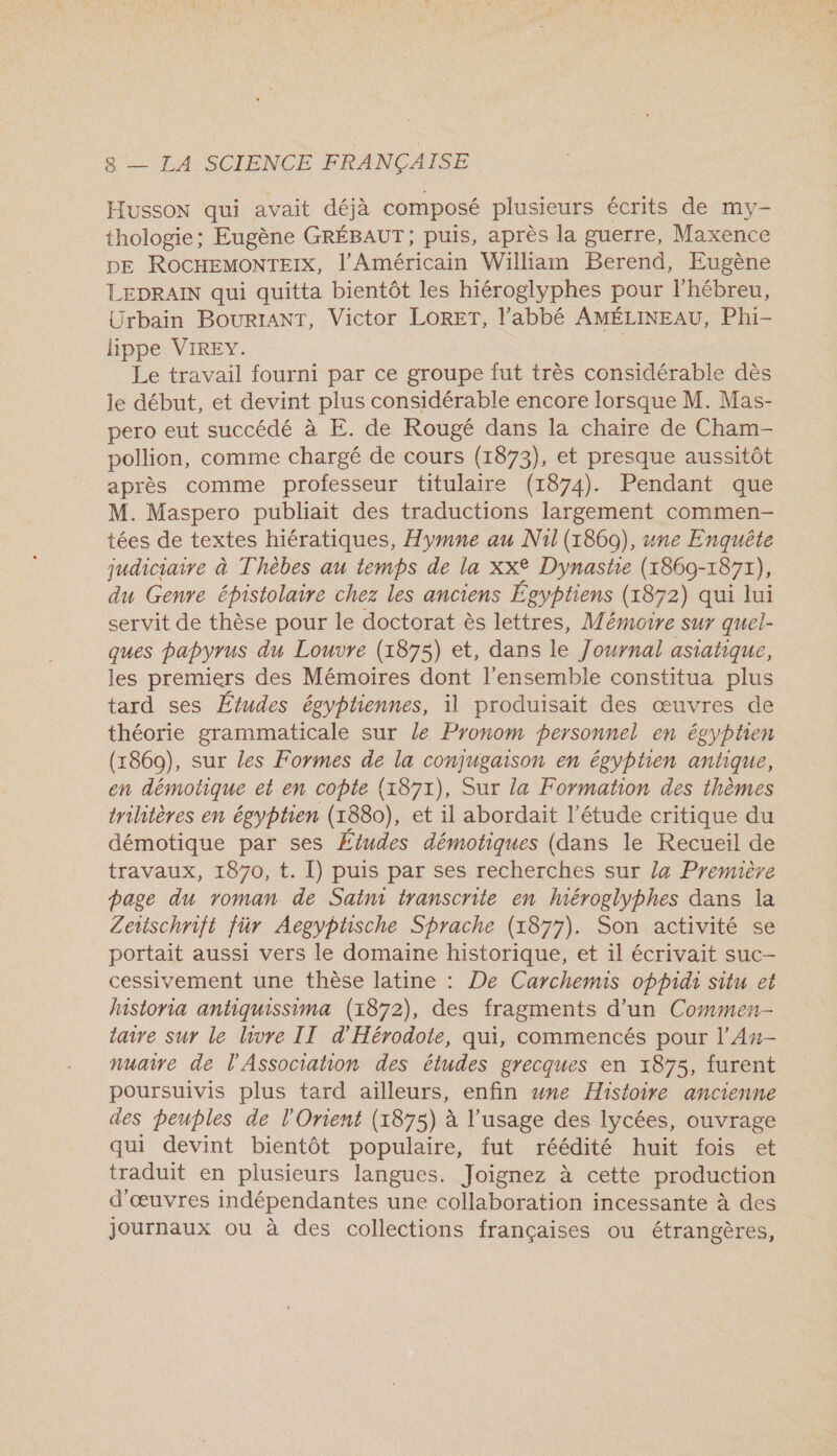 Husson qui avait déjà composé plusieurs écrits de my- thologie; Eugène GRÉBAUT ; puis, après la guerre, Maxence DE ROCHEMONTEIX, l'Américain William Berend, Eugène LEDRAIN qui quitta bientôt les hiéroglyphes pour l'hébreu, Urbain BourIAnT, Victor LORET, l'abbé AMÉLINEAU, Phi- lippe VIREY. Le travail fourni par ce groupe fut très considérable dès le début, et devint plus considérable encore lorsque M. Mas- pero eut succédé à E. de Rougé dans la chaire de Cham- pollion, comme chargé de cours (1873), et presque aussitôt après comme professeur titulaire (1874). Pendant que M. Maspero publiait des traductions largement commen- tées de textes hiératiques, Hymne au Nil (1860), une Enquête judiciaire à Thèbes au temps de la XX° Dynastie (1860- 1871), du Genre épistolaire chez les anciens Égyptiens (r87 2) qui lui servit de thèse pour le doctorat ès lettres, Mémoire sur quel- ques papyrus du Louvre (1875) et, dans le Journal asiatique, les premiers des Mémoires dont l’ensemble constitua plus tard ses Études égyptiennes, il produisait des œuvres de théorie grammaticale sur le Pronom personnel en égyptien (18690), sur les Formes de la conjugaison en égyptien antique, en démotique et en copte (1871), Sur la Formation des thèmes trihtères en égyptien (1880), et il abordait l'étude critique du démotique par ses Études démotiques (dans le Recueil de travaux, 1870, t. I) puis par ses recherches sur la Première page du roman de Saini transcrite en Mméroglyphes dans la Leschrift für Aegyptische Sprache (1877). Son activité se portait aussi vers le domaine historique, et il écrivait suc- cessivement une thèse latine : De Carchemis oppidi situ et lnstoria antiquissima (1872), des fragments d’un Commen- taire sur le livre IT d'Hérodote, qui, commencés pour l’An- nuaire de l'Association des études grecques en 1875, furent poursuivis plus tard ailleurs, enfin wne Histoire ancienne des peuples de l'Orient (1875) à l'usage des lycées, ouvrage qui devint bientôt populaire, fut réédité huit fois et traduit en plusieurs langues. Joignez à cette production d'œuvres indépendantes une collaboration incessante à des journaux ou à des collections françaises ou étrangères,