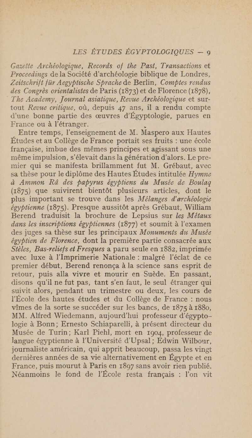 Gazette Archéologique, Records of the Past, Transachons et Proceedings de la Société d'archéologie biblique de Londres, Zeitschrift für Aegyphsche Sprache de Berlin, Comptes rendus des Congrès orientalistes de Paris (1873) et de Florence (1878), The Academy, Journal asiatique, Revue Archéologique et sur- tout Revue critique, où, depuis 47 ans, il a rendu compte d'une bonne partie des œuvres d'Égyptologie, parues en France ou à l'étranger. $ Entre temps, l’enseignement de M. Maspero aux Hautes Études et au Collège de France portait ses fruits : une école française, imbue des mêmes principes et agissant sous une même impulsion, s'élevait dans la génération d'alors. Le pre- mier qui se manifesta brillamment fut M. Grébaut, avec sa thèse pour le diplôme des Hautes Études intitulée Hymne à Ammon Râ des papyrus égyptiens du Musée de Boulaq (1875) que suivirent bientôt plusieurs articles, dont le plus important se trouve dans les Mélanges d'archéolone égyptienne (1875). Presque aussitôt après Grébaut, William Berend traduisit la brochure de Lepsius sur les Métaux dans les inscriptions égypliennes (1877) et soumit à l'examen des juges sa thèse sur les principaux Monuments du Musée égyptien de Florence, dont la première partie consacrée aux Stèles, Bas-relhefs et Fresques a paru seule en 1882, imprimée avec luxe à l’Imprimerie Nationale : malgré l'éclat de ce premier début, Berend renonça à la science sans esprit de retour, puis alla vivre et mourir en Suède. En passant, disons qu'il ne fut pas, tant s’en faut, le seul étranger qui suivit alors, pendant un trimestre ou deux, les cours de l'École des hautes études et du Collège de France : nous vîmes de la sorte se succéder sur les bancs, de 1875 à 1880, MM. Alfred Wiedemann, aujourd’hui professeur d’égypto- logie à Bonn; Ernesto Schiaparelli, à présent directeur du Musée de Turin; Karl Piehl, mort en 1904, professeur de langue égyptienne à l’Université d'Upsal; Edwin Wilbour, journaliste américain, qui apprit beaucoup, passa les vingt dernières années de sa vie alternativement en Égypte et en France, puis mourut à Paris en 1897 sans avoir rien publié. Néanmoins le fond de l'École resta français : l’on vit