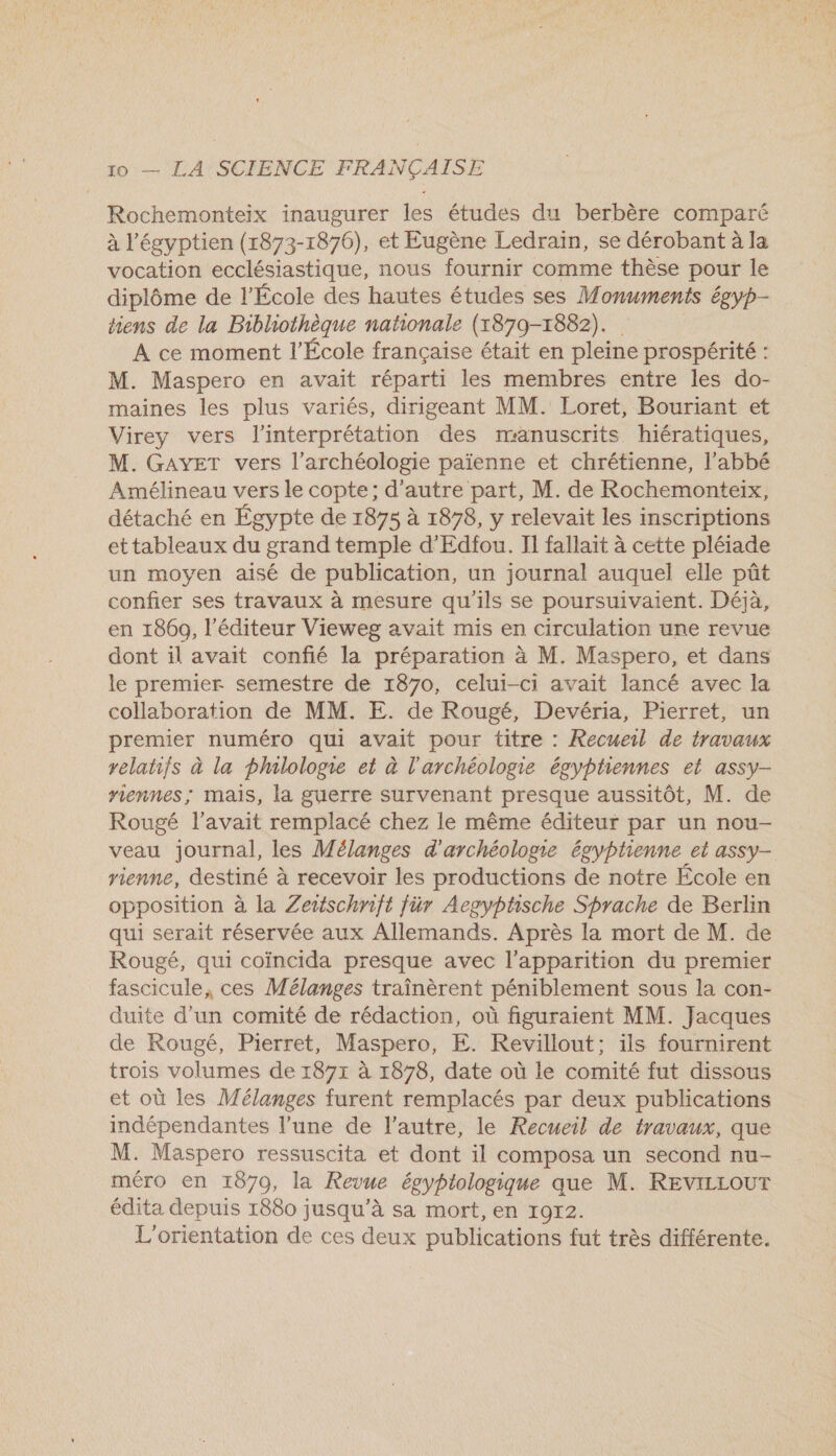 Rochemonteix inaugurer les études du berbère comparé à l’'égyptien (1873-1876), et Eugène Ledrain, se dérobant à la vocation ecclésiastique, nous fournir comme thèse pour le diplôme de l’École des hautes études ses M onuments égyp- tiens de la Bibliothèque nationale (1879-1882). A ce moment l’École française était en pleine prospérité : M. Maspero en avait réparti les membres entre les do- maines les plus variés, dirigeant MM. Loret, Bouriant et Virey vers l'interprétation des manuscrits hiératiques, M. GAYET vers l'archéologie païenne et chrétienne, l’abbé Amélineau vers le copte; d'autre part, M. de Rochemonteix, détaché en Égypte de 1875 à 1878, y relevait les inscriptions ettableaux du grand temple d'Edfou. II fallait à cette pléiade un moyen aisé de publication, un journal auquel elle pût confier ses travaux à mesure qu'ils se poursuivaient. Déjà, en 1860, l'éditeur Vieweg avait mis en circulation une revue dont il avait confié la préparation à M. Maspero, et dans le premier semestre de 1870, celui-ci avait lancé avec la collaboration de MM. E. de Rougé, Devéria, Pierret, un premier numéro qui avait pour titre : Recueil de travaux velatifs à la philologie et à l'archéologie égyptiennes et assy- nennes; mais, la guerre survenant presque aussitôt, M. de Rougé l'avait remplacé chez le même éditeur par un nou- veau journal, les M élanges d'archéologie égyptienne et assy- rienne, destiné à recevoir les productions de notre École en opposition à la Zeitschrift für Aegyphsche Shrache de Berlin qui serait réservée aux Allemands. Après la mort de M. de Rougé, qui coïncida presque avec l'apparition du premier fascicule, ces Mélanges traînèrent péniblement sous la con- duite d’un comité de rédaction, où figuraient MM. Jacques de Rougé, Pierret, Maspero, E. Revillout; ils fournirent trois volumes de 1871 à 1878, date où le comité fut dissous et où les Mélanges furent remplacés par deux publications indépendantes l’une de l’autre, le Recueil de travaux, que M. Maspero ressuscita et dont il composa un second nu- méro en 1870, la Revue égyptologique que M. REVILLOUT édita depuis 1880 jusqu’à sa mort, en 1972. L'orientation de ces deux publications fut très différente.