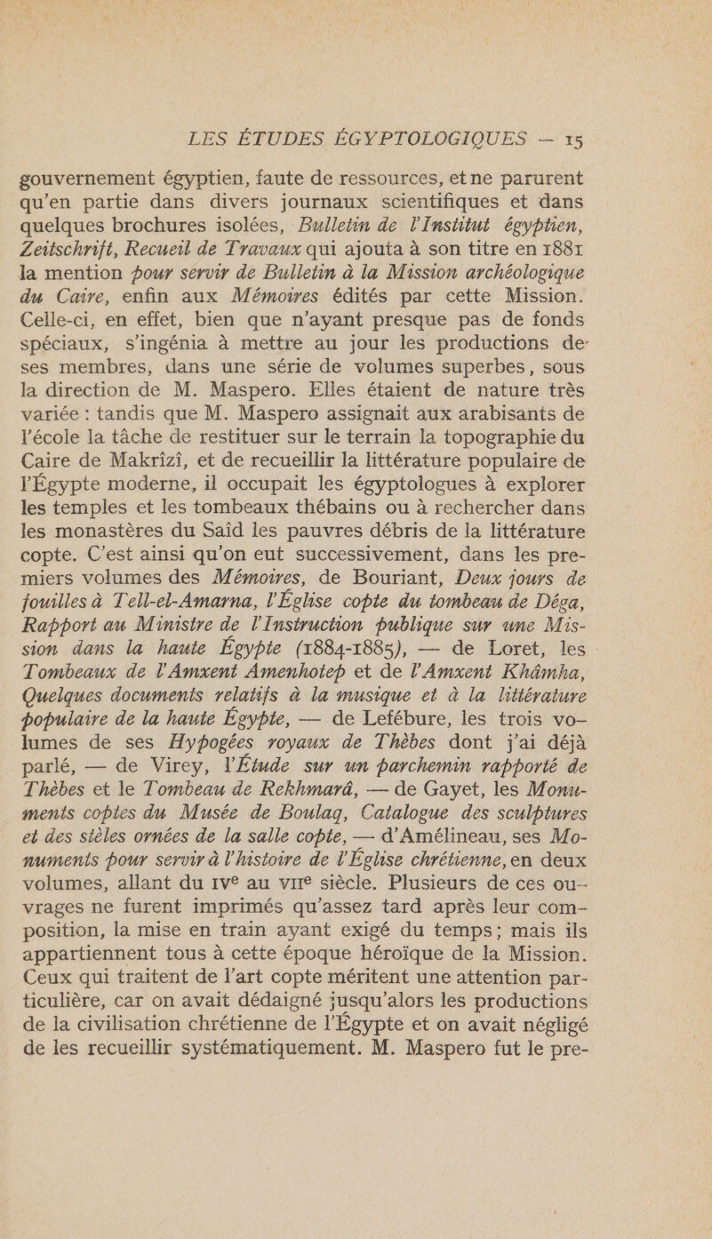 gouvernement égyptien, faute de ressources, etne parurent qu'en partie dans divers journaux scientifiques et dans quelques brochures isolées, Bulletin de l'Institut égyptien, Zeitschrift, Recueil de Travaux qui ajouta à son titre en 1887 la mention pour servir de Bulletin à la Mission archéologique du Caire, enfin aux Mémoures édités par cette Mission. Celle-ci, en effet, bien que n'ayant presque pas de fonds spéciaux, s’ingénia à mettre au jour les productions de- ses membres, dans une série de volumes superbes, sous la direction de M. Maspero. Elles étaient de nature très variée : tandis que M. Maspero assignait aux arabisants de l’école la tâche de restituer sur le terrain la topographie du Caire de Makrizi, et de recueillir la littérature populaire de l'Égypte moderne, il occupait les égyptologues à explorer les temples et les tombeaux thébains ou à rechercher dans les monastères du Saïd les pauvres débris de la littérature copte. C'est ainsi qu'on eut successivement, dans les pre- miers volumes des Mémoires, de Bouriant, Deux jours de fouilles à Tell-el-Amarna, l'Église copte du tombeau de Déga, Rapport au Ministre de l'Instruchon publique sur une Mis- sion dans la haute Égypte (1884-1885), — de Loret, les : Tombeaux de l'Amxent Amenhotep et de l’Amxent Khämha, Quelques documents relatifs à la musique et à la littérature populaire de la haute Égypte, — de Letébure, les trois vo- lumes de ses Hypogées royaux de Thèbes dont j'ai déjà parlé, — de Virey, l'Étude sur un parchemin rapporté de Thèbes et le Tombeau de Rekhmarä, — de Gayet, les Monu- ments copies du Musée de Boulag, Catalogue des sculptures et des stèles ornées de la salle copte, — d’Amélineau, ses Mo- numentis pour servir à l'histoire de l'Église chrétienne,en deux volumes, allant du 1v° au vire siècle. Plusieurs de ces ou- vrages ne furent imprimés qu'assez tard après leur com- position, la mise en train ayant exigé du temps; mais ils appartiennent tous à cette époque héroïque de la Mission. Ceux qui traitent de l’art copte méritent une attention par- ticulière, car on avait dédaigné ;usqu'alors les productions de la civilisation chrétienne de l'Égypte et on avait négligé de les recueillir systématiquement. M. Maspero fut le pre-